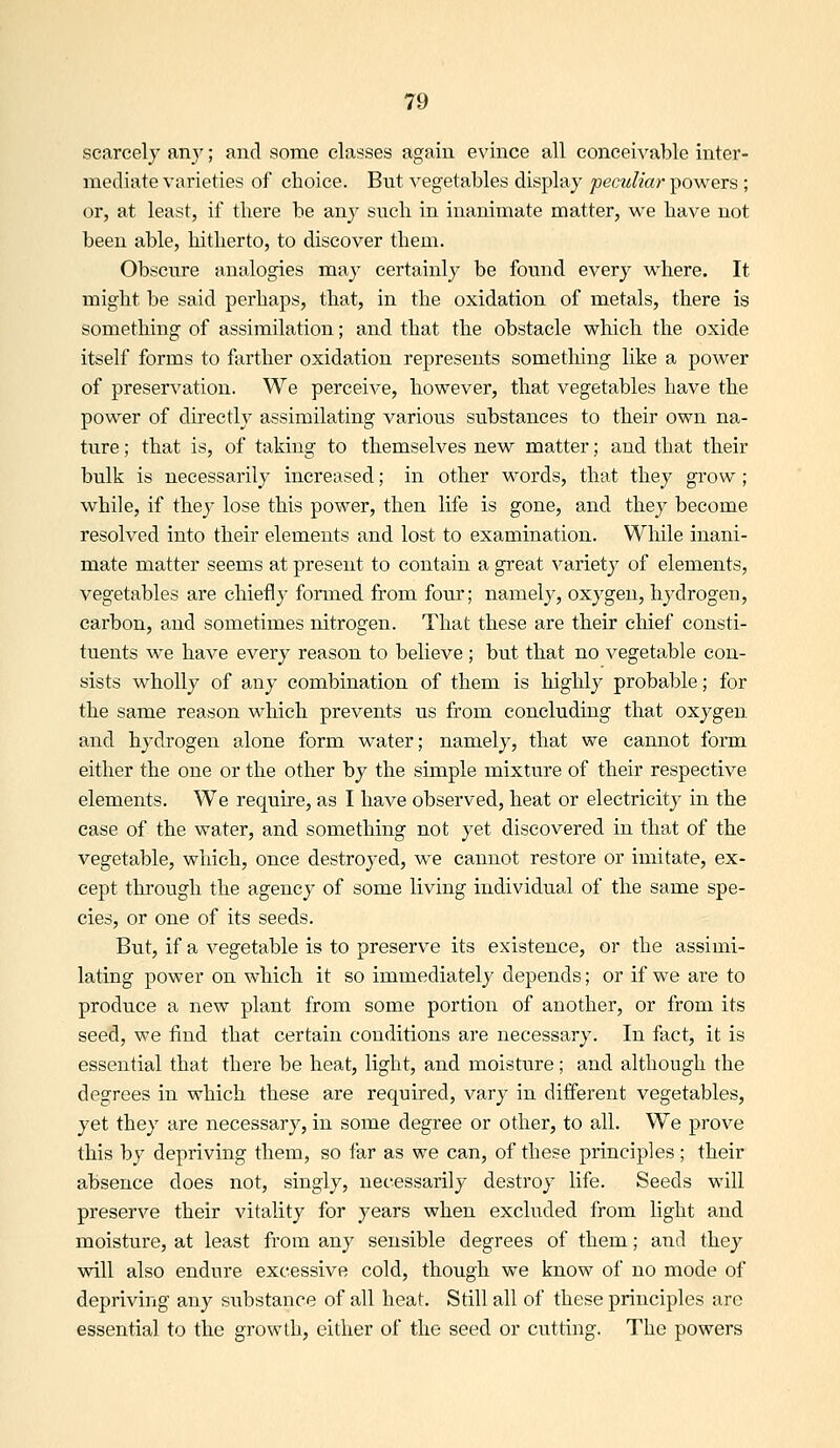 scarcely anj'; and some classes again evince all conceivable inter- mediate varieties of choice. But vegetables display pectdiar powers ; or, at least, if there be any such in inanimate matter, v^^e have not been able, hitherto, to discover them. Obscure analogies may certainly be found every M^here. It might be said perhaps, that, in the oxidation of metals, there is something of assimilation; and that the obstacle which the oxide itself forms to farther oxidation represents something like a power of preservation. We perceive, however, that vegetables have the power of directly assimilating various substances to their own na- ture ; that is, of taking to themselves new matter; and that their bulk is necessarily increased; in other words, that they grow; while, if they lose this power, then life is gone, and they become resolved into their elements and lost to examination. While inani- mate matter seems at present to contain a great \''ariety of elements, vegetables are chiefly formed from four; namely, oxygen, hydrogen, carbon, and sometimes nitrogen. That these are their chief consti- tuents M^e have every reason to believe ; but that no vegetable con- sists wholly of any combination of them is highly probable; for the same reason which prevents us from concluding that oxygen and hydrogen alone form water; namely, that we cannot form either the one or the other by the simple mixture of their respective elements. We require, as I have observed, heat or electricity in the case of the water, and something not yet discovered in that of the vegetable, which, once destroyed, we cannot restore or imitate, ex- cept tlirough the agency of some living individual of the same spe- cies, or one of its seeds. But, if a vegetable is to preserve its existence, or the assimi- lating power on which it so immediately depends; or if we are to produce a new plant from some portion of another, or from its seed, we find that certain conditions are necessary. In fact, it is essential that there be heat, light, and moisture; and although the degrees in which these are required, vary in different vegetables, yet they are necessary, in some degree or other, to all. We prove this by depriving them, so far as we can, of these principles; their absence does not, singly, necessarily destroy life. Seeds will preserve their vitality for years when excluded from light and moisture, at least from any sensible degrees of them; and they will also endure excessive cold, though we know of no mode of depriving any substance of all heat. Still all of these principles arc essential to the growth, either of the seed or cutting. The powers