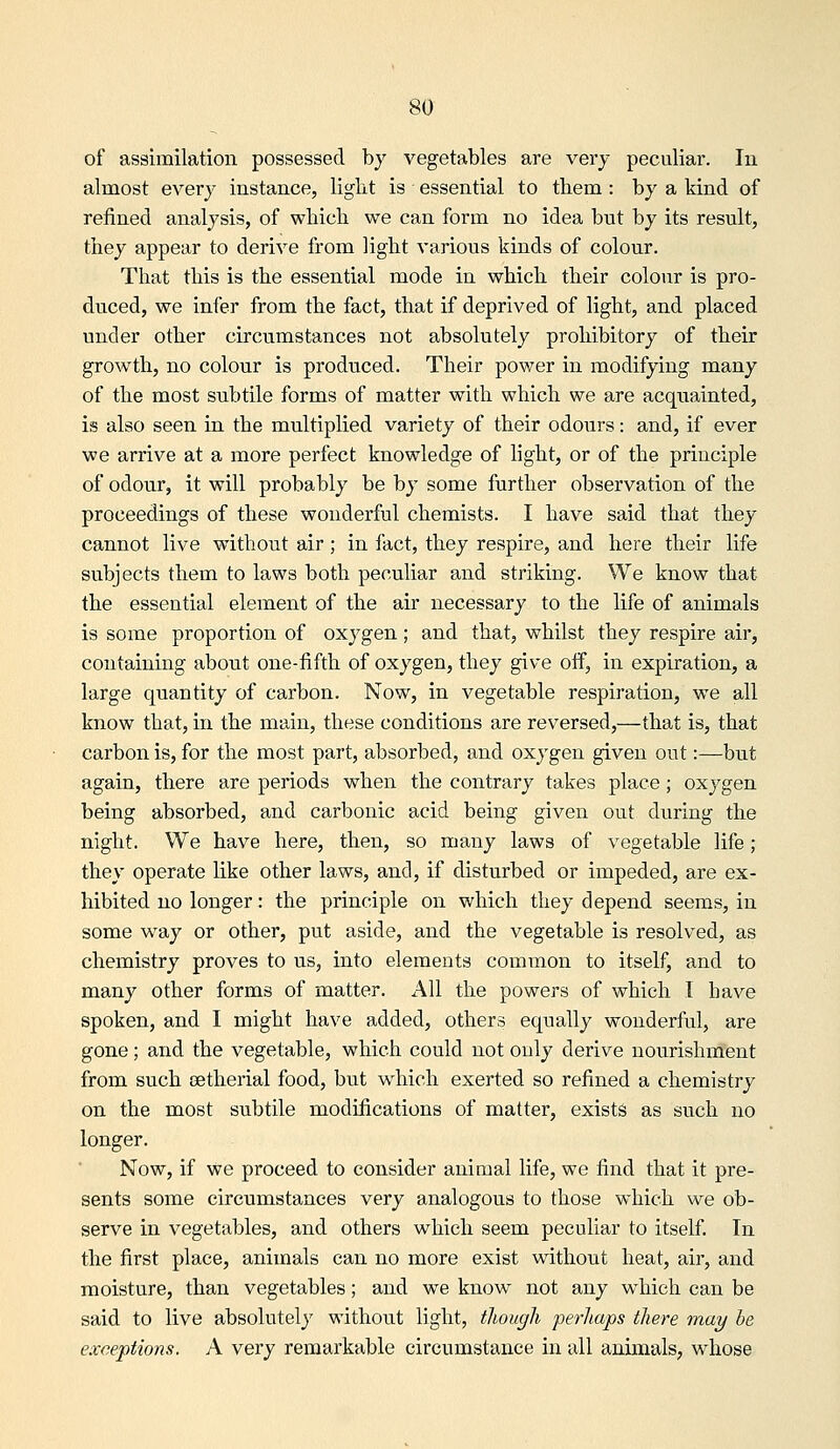 of assimilation possessed by vegetables are very peculiar. In almost every instance, liglit is essential to them : by a kind of refined analysis, of which we can form no idea but by its result, they appear to derive from light various kinds of colour. That this is the essential mode in which their colour is pro- duced, we infer from the fact, that if deprived of light, and placed under other circumstances not absolutely prohibitory of their growth, no colour is produced. Their power in modifying many of the most subtile forms of matter with which we are acquainted, is also seen ia the multiplied variety of their odours: and, if ever we arrive at a more perfect knowledge of light, or of the principle of odour, it will probably be by some further observation of the proceedings of these wonderful chemists. I have said that they cannot live without air; in fact, they respire, and here their life subjects them to laws both peculiar and striking. We know that the essential element of the air necessary to the life of animals is some proportion of oxygen; and that, whilst they respire air, containing about one-fifth of oxygen, they give oif, in expiration, a large quantity of carbon. Now, in vegetable respiration, we all know that, in the main, these conditions are reversed,—that is, that carbon is, for the most part, absorbed, and oxygen given out:—but again, there are periods when the contrary takes place; oxygen being absorbed, and carbonic acid being given out during the night. We have here, then, so many laws of vegetable life; they operate like other laws, and, if disturbed or impeded, are ex- hibited no longer: the principle on which they depend seems, in some way or other, put aside, and the vegetable is resolved, as chemistry proves to us, into elements common to itself, and to many other forms of matter. All the powers of which I have spoken, and I might have added, others equally wonderful, are gone; and the vegetable, which could not only derive nourishment from such cetherial food, but which exerted so refined a chemistry on the most subtile modifications of matter, exists as such no longer. Now, if we proceed to consider animal life, we find that it pre- sents some circumstances very analogous to those which we ob- serve in vegetables, and others which seem peculiar to itself. In the first place, animals can no more exist without heat, air, and moisture, than vegetables; and we know not any which can be said to live absolutely without light, though perhaps there may be exceptions. A very remarkable circumstance in all animals, whose