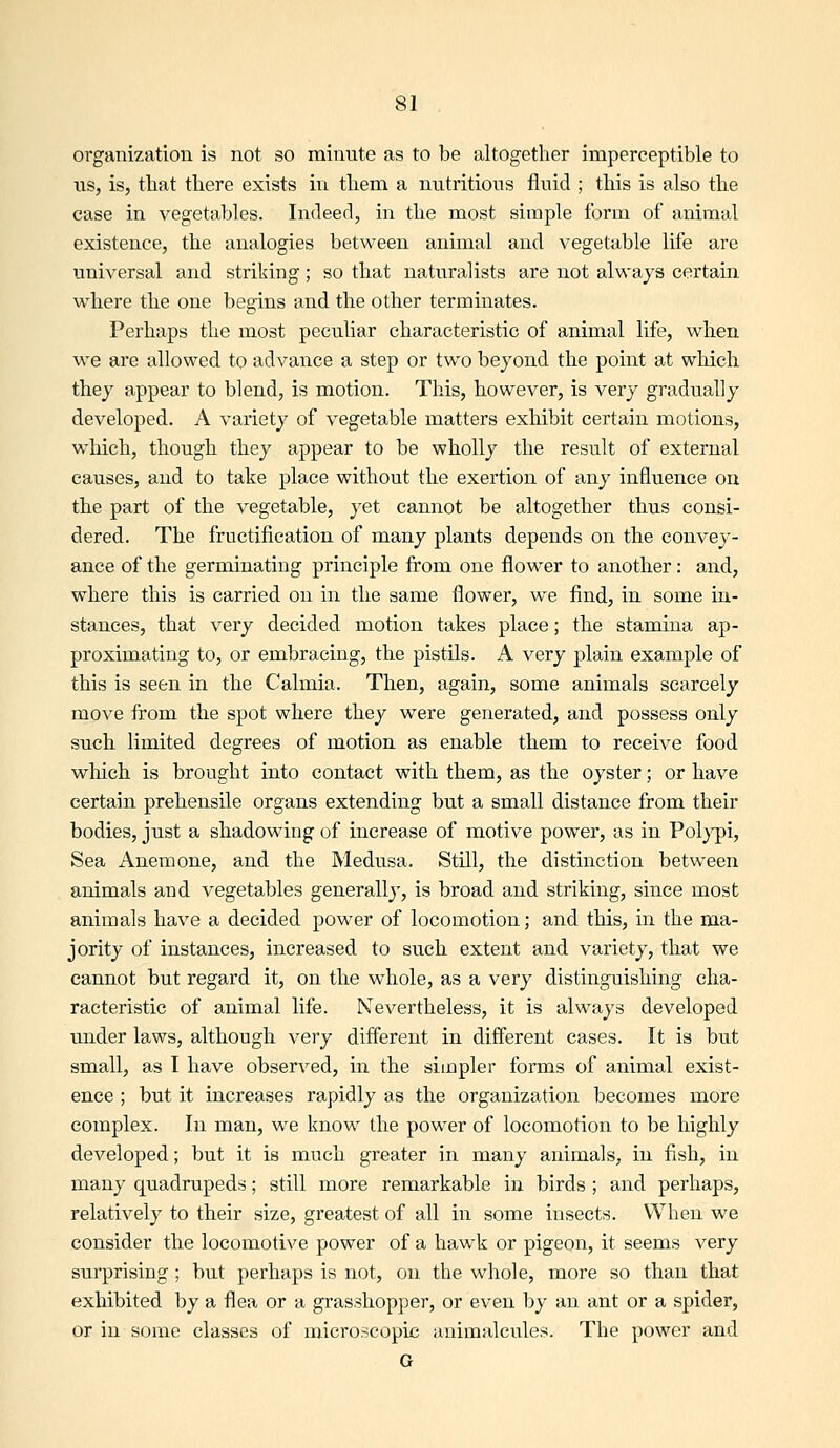 organization is not so minute as to be altogether imperceptible to us, is, that there exists in them a nutritions fluid ; this is also the case in vegetables. Indeed, in the most simple form of animal existence, the analogies between animal and vegetable life are universal and striking; so that naturalists are not always certain where the one begins and the other terminates. Perhaps the most peculiar characteristic of animal life, when we are allowed to advance a step or two beyond the point at which they appear to blend, is motion. This, however, is very gradually developed. A variety of vegetable matters exhibit certain motions, which, though they appear to be wholly the result of external causes, and to take place without the exertion of any influence on the part of the vegetable, yet cannot be altogether thus consi- dered. The fructification of many plants depends on the convey- ance of the germinating principle from one flower to another: and, where this is carried on in the same flower, we find, in some in- stances, that very decided motion takes place; the stamina ap- proximating to, or embracing, the pistils. A very plain example of this is seen in the Calmia. Then, again, some animals scarcely move from the spot where they were generated, and possess only such limited degrees of motion as enable them to receive food which is brought into contact with them, as the oyster; or have certain prehensile organs extending but a small distance from their bodies, just a shadowing of increase of motive power, as in Pol}^i, Sea Anemone, and the Medusa. Still, the distinction between animals and vegetables generally, is broad and striking, since most animals have a decided power of locomotion; and this, in the ma- jority of instances, increased to such extent and variety, that we cannot but regard it, on the whole, as a very distinguishing cha- racteristic of animal life. Nevertheless, it is always developed under laws, although very different in different cases. It is but small, as I have observed, in the simpler forms of animal exist- ence ; but it increases rapidly as the organization becomes more complex. In man, we know the power of locomotion to be highly developed; but it is much greater in many animals, in fish, in many quadrupeds; still more remarkable in birds ; and perhaps, relatively to their size, greatest of all in some insects. When we consider the locomotive power of a hawk or pigeon, it seems very surprising; but perhaps is not, on the whole, more so than that exhibited by a flea or a grasshopper, or even by an ant or a spider, or in some classes of microscopic animalcules. The power and G