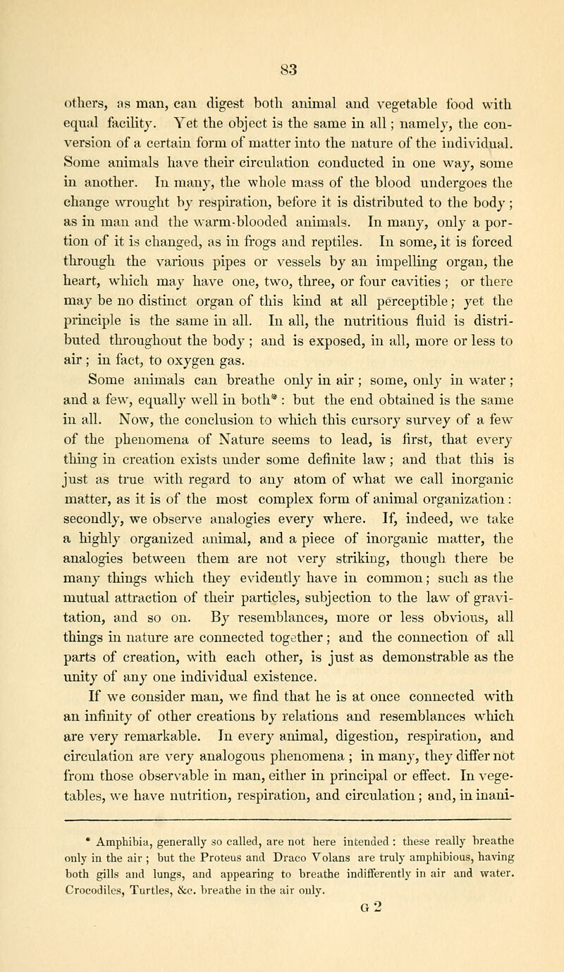 others, as man, cau digest both ammal and vegetable food with equal facility. Yet the object is the same in all; namely, the con- version of a certain form of matter into the nature of the individual. Some animals have their circulation conducted in one way, some in another. In many, the whole mass of the blood uiadergoes the change wrought by respiration, before it is distributed to the body; as in man and the warm-blooded animals. In many, only a por- tion of it is changed, as in frogs and reptiles. In some, it is forced through the various pipes or vessels by an impelling organ, the heart, which may have one, two, three, or four cavities ; or there may be no distinct organ of this kind at all perceptible; yet the principle is the same in all. In all, the nutritious fluid is distri- buted tlu-oughout the body ; and is exposed, in all, more or less to air ; in fact, to oxygen gas. Some animals can breathe only in air; some, only in water ; and a few, equally well in both* : but the end obtained is the same in all. Now, the conclusion to which this cursory survey of a few of the phenomena of Nature seems to lead, is first, that every thing in creation exists under some definite law; and that this is just as true with regard to any atom of what we call inorganic matter, as it is of the most complex form of animal organization: secondly, we observe analogies every where. If, indeed, we take a highly organized animal, and a piece of inorganic matter, the analogies between them are not very striking, though there be many things which they evidently have in common; such as the mutual attraction of their particles, subjection to the law of gravi- tation, and so on. By resemblances, more or less obvious, all things in nature are coimected together; and the connection of all parts of creation, with each other, is just as demonstrable as the unity of any one individual existence. If we consider man, Ave find that he is at once connected with an infinity of other creations by relations and resemblances which are very remarkable. In every animal, digestion, respiration, and circulation are very analogo\is phenomena ; in many, they differ not from those observable in man, either in principal or effect. In vege- tables, we have nutrition, respiration, and circulation; and, in inani- * Amphibia, generally so called, are not here intended : these really breathe only in the air ; but the Proteus and Draco Volans are truly amphibious, having both gills and lungs, and appearing to breathe indifferently in air and water. Crocodiles, Turtles, &c. breathe in the air only. g2
