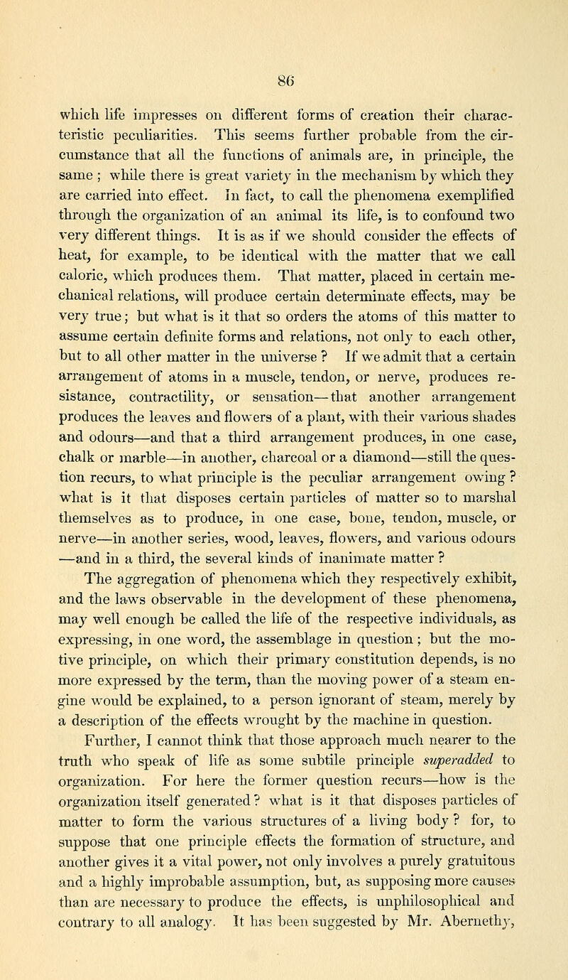 which life impresses on different forms of creation their charac- teristic pecviliarities. This seems further probable from the cir- cumstance that all the functions of animals are, in principle, the same ; while there is great varietj in the mechanism bj which they are carried into effect. In fact, to call the phenomena exemplified throvTgh the organization of an animal its life, is to confound two very different things. It is as if we should consider the effects of heat, for example, to be identical with the matter that we call caloric, which produces them. That matter, placed in certain me- chanical relations, will produce certain determinate effects, may be very true; but w^hat is it that so orders the atoms of this matter to assume certain definite forms and relations, not only to each other, but to all other matter in the universe ? If we admit that a certain arrangement of atoms in a muscle, tendon, or nerve, produces re- sistance, contractility, or sensation—that another arrangement produces the leaves and flowers of a plant, with their various shades and odours—and that a third arrangement produces, in one case, chalk or anarble—in another, charcoal or a diamond—still the ques- tion recurs, to what principle is the peculiar arrangement owing ? what is it that disposes certain particles of matter so to marshal themselves as to produce, in one case, bone, tendon, muscle, or nerve—in another series, wood, leaves, flowers, and various odours —and in a third, the several kinds of inanimate matter ? The aggregation of phenomena which they respectively exhibit, and the laws observable in the development of these phenomena, may well enough be called the life of the respective individuals, as expressing, in one w^ord, the assemblage in question; but the mo- tive principle, on which their primary constitution depends, is no more expressed by the term, than the moving power of a steam en- gine would be explained, to a person ignorant of steam, merely by a description of the effects wrought by the machine in question. Further, I cannot think that those approach much nearer to the truth who speak of life as some subtile principle superadded to organization. For here the former question recvirs—how is the organization itself generated ? w^liat is it that disposes particles of matter to form the various structures of a living body ? for, to suppose that one principle effects the formation of structure, and another gives it a vital power, not only involves a purely gratuitous and a highly improbable assumption, but, as supposing more causes than are necessary to produce the effects, is unphilosophical and contrary to all analogy. It has been suggested by Mr. Aberneth}',