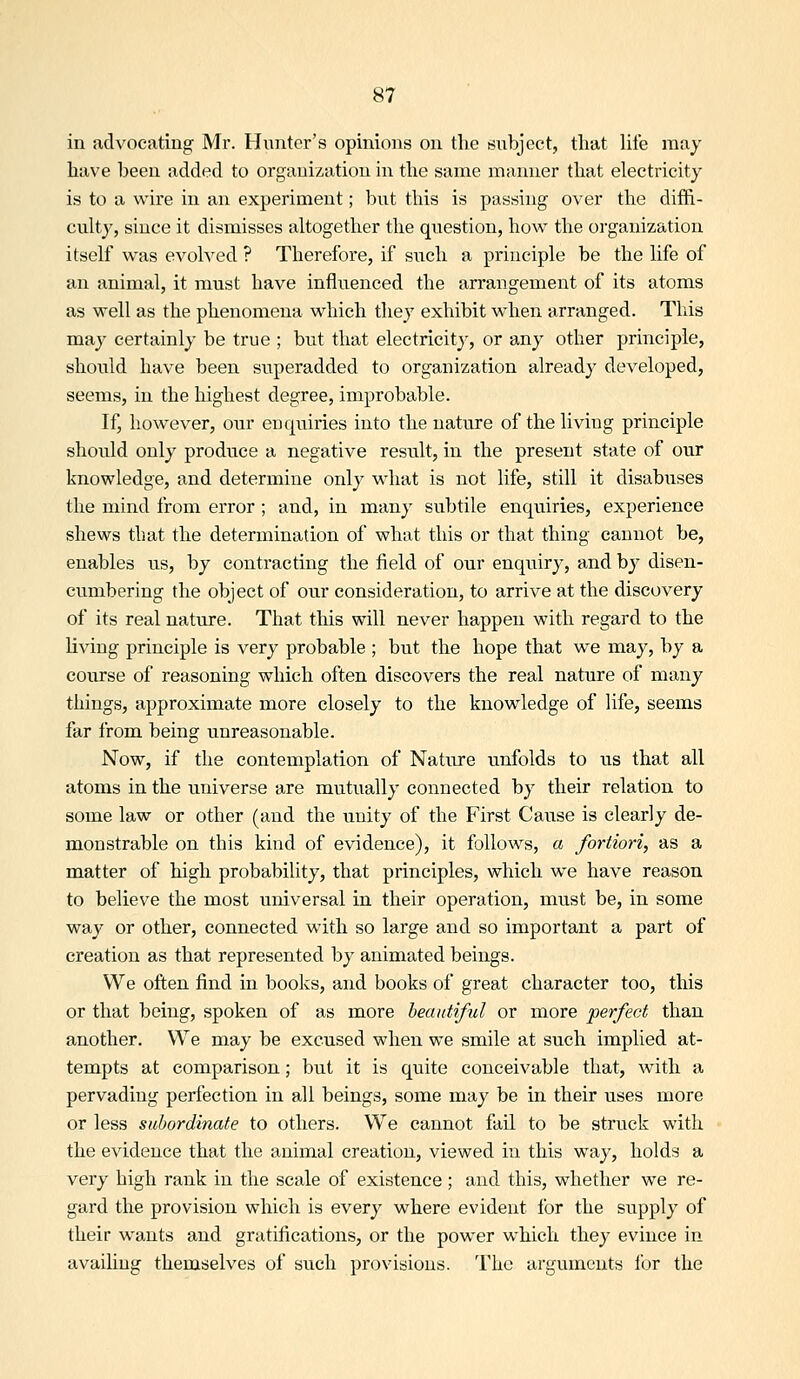 in advocating Mr. Hunter's opinions on tlie siibject, tliat life may liave been added to organization in the same manner that electricity is to a wire in an experiment; but this is passing over the diffi- culty, since it dismisses altogether the question, how the organization itself was evolved ? Therefore, if such a principle be the life of an animal, it must have influenced the arrangement of its atoms as well as the phenomena which they exhibit when arranged. This may certainly be true ; but that electricitj-, or any other principle, should have been superadded to organization already developed, seems, in the highest degree, improbable. If, however, our enquiries into the nature of the living principle should only produce a negative result, in the present state of our knowledge, and determine only what is not life, still it disabuses the mind from error; and, in many subtile enquiries, experience shews that the determination of what this or that thing cannot be, enables us, by contracting the field of our enquiry, and b}^ disen- cumbering the object of our consideration, to arrive at the discovery of its real nature. That this will never happen with regard to the living principle is very probable ; but the hope that we may, by a course of reasoning which often discovers the real nature of many things, approximate more closely to the knowledge of life, seems far from being unreasonable. Now, if the contemplation of Nature imfolds to us that all atoms in the universe are mutually connected by their relation to some law or other (and the unity of the First Cause is clearly de- monstrable on this kind of evidence), it follows, a fortiori, as a matter of high probability, that principles, which we have reason to believe the most universal in their operation, must be, in some way or other, connected with so large and so important a part of creation as that represented by animated beings. We often find in books, and books of great character too, this or that being, spoken of as more beautiful or more perfect than another. We may be excused when we smile at such implied at- tempts at comparison; but it is quite conceivable that, with a pervading perfection in all beings, some may be in their uses more or less subordinate to others. We cannot fail to be struck with the evidence that the animal creation, viewed in this way, holds a very high rank in the scale of existence ; and this, whether we re- gard the provision which is every where evident for the supply of their wants and gratifications, or the power which they evince in availing themselves of such provisions. The arguments for the