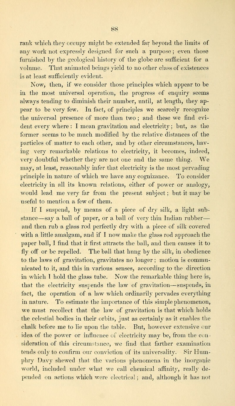 rank which they occupy might be extended far beyond the limits of any work not expressly designed for snch a purpose; even those furnished by the geological history of the globe are sufficient for a volume. That animated beings yield to no other class of existences is at least sufficiently evident. Now, then, if we consider those principles which appear to be in the most universal operation, the progress of enquiry seems always tending to diminish their number, until, at length, they ap- pear to be very few. In fact, of principles we scarcely recognize the universal presence of more than two ; and these we find evi- dent every where ; I mean gravitation and electricity; but, as the former seems to be much modified by the relative distances of the particles of matter to each other, and by other circumstances, hav- ing very remarkable relations to electricity, it becomes, indeed, very doubtful whether they are not one and the same thing. We may, at least, reasonably infer that electricity is the most pervading principle in nature of which we have any cognizance. To consider electricity in all its known relations, either of power or analogy, would lead me very far from the present subject; but it may be useful to mention a few of them. If I suspend, by means of a piece of dry silk, a light sub- stance—say a ball of paper, or a ball of very thin Indian rubber— and then rub a glass rod perfectly dry with a piece of silk covered with a little amalgam, and if I now make the glass rod approach the paper ball, I find that it first attracts the ball, and then causes it to fly off or be repelled. The ball that hung by the silk, in obedience to the laws of gravitation, gravitates no longer; motion is commu- nicated to it, and this in various senses, according to the direction in which 1 hold the glass tube. Now the remarkable tiling here is, that the electricity suspends the law of gravitation—suspends, in fact, the operation of a law which ordinarily pervades everything in nature. To estimate the importance of this simple phenomenon, we must recollect that the law of gravitation is that which holds the celestial bodies in their orbits, just as certainly as it enables the chalk before me to lie upon the table. But, however extensive our idea of the power or influence of electricity may be, from the con- sideration of this circum^^tunce, we find that farther examination tends only to confirm our conviction of its universality. Sir Hum- phry Davy shewed that the various phenomena in the inorgai;iic world, included under what we call chemical affinity, really de- pended on actions which were electrical; and, although it has not