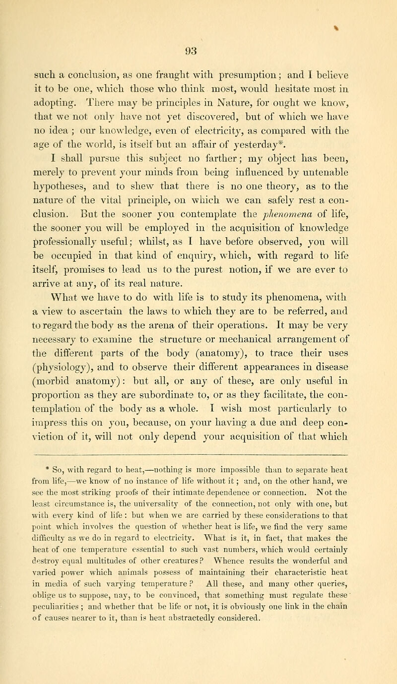 such a conclusion, as one fraught with presumption; and I beheve it to be one, which those who think most, would hesitate most in adopting. There may be principles in Nature, lor ought we know, that we not only have not yet discovered, but of which we have no idea ; our knowledge, even of electricity, as compared with the age of the world, is itself but an affair of yesterday*. I shall pursue this subject no farther; my object has been, merely to prevent your minds from being influenced by untenable hypotheses, and to shew that there is no one theory, as to the nature of the vital principle, on which we can safely rest a con- clusion. But the sooner you contemplate the phenomena of life, the sooner you will be employed in the acquisition of knowledge professionally useful; whilst, as I have before observed, you wdll be occupied in that kind of enquiry, which, with regard to life itself, promises to lead us to the purest notion, if we are ever to arrive at any, of its real nature. What we have to do with life is to study its phenomena, with a view to ascertain the laws to which they are to be referred, and to regard the body as the arena of their operations. It may be very necessary to examine the structure or mechanical arrangement of the different parts of the body (anatomy), to trace their uses (physiology), and to observe their different appearances in disease (morbid anatomy): but all, or any of these, are only useful in proportion as they are subordinate to, or as they facilitate, the con- templation of the body as a whole. I wish most particularly to impress this on you, because, on your having a due and deep con- viction of it, will not only depend your acquisition of that wliich * So, with regard to heat,—nothing is more impossible than to separate heat from hfe,—we know of no instance of life without it; and, on the other hand, we see the most striking proofs of their intimate dependence or connection. Not the least circumstance is, the universality of the connection, not only with one, but with every kind of life : but when we are carried by these considerations to that point which involves the question of whether heat is life, we find the very same difficulty as we do in regard to electricity. What is it, in fact, that makes the heat of one temperature essential to such vast numbers, which would certainly destroy equal multitudes of other creatures ? Whence results the wonderful and varied power which animals possess of maintaining their characteristic heat in media of such varying temperature ? All these, and many other queries, oblige us to suppose, nay, to be convinced, that something must regulate these' peculiarities ; and whether that be life or not, it is obviously one link in the chain of causes nearer to it, than is heat abstractedly considered.