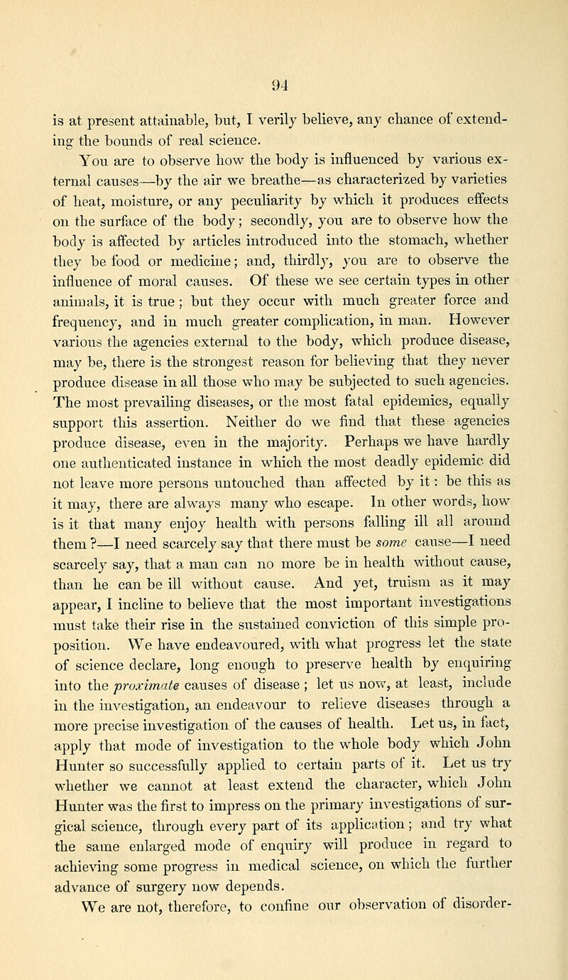 is at present attainable, but, I verily believe, any chance of extend- ing the bounds of real science. Yoxi are to observe how the body is influenced by various ex- ternal causes—by the air we breathe—as characteri'sed by varieties of heat, moisture, or any peculiarity by which it produces effects on the surface of the body; secondly, you are to observe how the body is affected by articles introduced into the stomach, whether they be food or medicuie; and, thirdly, you are to observe the influence of moral causes. Of these we see certain types in other animals, it is true ; but they occur with much greater force and frequency, and in much greater complication, in man. However various the agencies external to the body, which produce disease, may be, there is the strongest reason for believing that they never produce disease in all those who may be subjected to such agencies. The most prevailing diseases, or the most fatal epidemics, equally support this assertion. Neither do we find that these agencies produce disease, even in the majority. Perhaps we have hardly one authenticated instance in which the most deadly epidemic did not leave more persons untouched than affected by it: be this as it may, there are always many who escape. In other words, how is it that many enjoy health with persons falling ill all around them ?—I need scarcely say that there must be some cause—I need scarcely say, that a man can no more be in health without cause, than he can be ill without cause. And yet, truism as it may appear, I incline to believe that the most important investigations must take their rise in the sustained conviction of this simple pro- position. We have endeavoured, with what progress let the state of science declare, long enough to preserve health by enquiring into the proximate causes of disease ; let us now, at least, include in the investigation, an endeavour to relieve diseases through a more precise investigation of the causes of health. Let us, in fact, apply that mode of investigation to the whole body which John Hunter so successfully applied to certain parts of it. Let us try whether we cannot at least extend the character, which John Hunter was the first to impress on the primary investigations of sur- gical science, through every part of its application; and try what the same enlarged mode of enquiry will produce in regard to achieving some progress in medical science, on which the further advance of surgery now depends. We are not, therefore, to confine our observation of disorder-