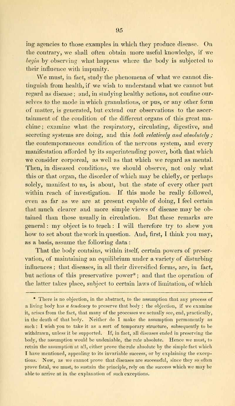 iug agencies to those examples in wliicli they produce disease. On tlie contrary, we shall often obtain more useful knowledge, if we beijin by observing what happens where the body is subjected to their influence with impunity. We must, in fact, study the phenomena of what we cannot dis- tinguish from health, if we w^ish to understand what we cannot but regard as disease; and, in studying healthy actions, not confine our- selves to the mode in wliich granulations, or pus, or any other form of matter, is generated, but extend our observations to the ascer- tainment of the condition of the different organs of this great ma- cliine; examine what the respiratory, circulating, digestive, and secreting systems are doing, and this both relatively and absolutely ; the contemporaneous condition of the nervous system, and every manifestation afforded by its superintending power, both that which we consider corporeal, as well as that which we regard as mental. Then, in diseased conditions, we should observe, not only what this or that organ, the disorder of which may be chiefly, or perhaps solely, manifest to us, is about, but the state of every other part within reach of investigation. If this mode be really followed, even as far as we are at present capable of doing, I feel certain that much clearer and more simple views of disease may be ob- tained than those usually in circulation. But these remarks are general: my object is to teach: I will therefore try to shew you how to set about the work in question. And, first, I think you may, as a basis, assume the following data : That the body contains, within itself, certain powers of preser- vation, of maintaining an equilibrium under a variety of disturbing influences ; that diseases, in all their diversified forms, are, in fact, but actions of this preservative power*; and that the operation of the latter takes place, subject to certain laws of limitation, of which • There is no objection, in the abstract, to the assumption that any process of a living body has a tendency to preserve that body : the objection, if we examine it, arises from the fact, that many of the processes vi^e actually see, end, practically, in the death of that body. Neither do I make the assumption permanently as such : I wish you to take it as a sort of temporary structure, subsequently to be withdrawn, unless it be supported. If, in fact, all diseases ended in preserving the body, the assumption would be undeniable, the rule absolute. Hence we must, to retain the assumption at all, either prove the rule absolute by the simple fact which I have mentioned, appealing to its invariable success, or by explaining the excep- tions. Now, as we cannot prove that diseases are successful, since they so often prove fatal, we must, to sustain the principle, rely on the success which we may be able to arrive at in the explanation of such exceptions.