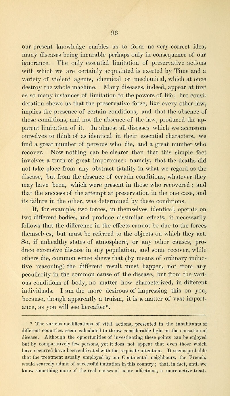 our present knowledge enables us to form no very correct idea, many diseases being incurable perhaps only in consequence of our ignorance. The only essential limitation of preservative actions with which we are certainly acquainted is exerted by Time and a variety of violent agents, chemical or mechanical, which at once destroy the whole machine. Many diseases, indeed, appear at first as so many instances of limitation to the powers of life ; but consi- deration shews us that the preservative force, like every other law, implies the presence of certain conditions, and that the absence of these conditions, and not the absence of the law, produced the ap- parent limitation of it. In almost all diseases which we accustom ourselves to think of as identical in their essential characters, we find a great number of persons who die, and a great number who recover. Now nothing can be clearer than that this simple fact involves a truth of great importance; namely, that the deaths did not take place from any abstract fatality in what we regard as the disease, but from the absence of certain conditions, whatever they may have been, which were present in those who recovered ; and that the success of the attempt at preservation in the one case, and its failure in the other, was determined by these conditions. If, for example, two forces, in themselves identical, operate on two different bodies, and produce dissimilar effects, it necessarily follows that the difference in the effects cannot be due to the forces themselves, but must be referred to the objects on which they act. So, if unhealthy states of atmosphere, or any other causes, pro- duce extensive disease in any population, and some recover, while others die, common sense shews that (by means of ordinary induc- tive reasoning) the different result must happen, not from any peculiarity in the common cause of the disease, but from the vari- ous conditions of body, no matter how characterized, in different individuals. I am the more desirous of impressing this on you, because, though apparently a truism, it is a matter of vast import- ance, as you will see hereafter*. • The various modifications of vital actions, presented in the inhabitants of different countries, seem calculated to throw considerable light on the causation of disease. Although the opportunities of investigating these points can be enjoyed but by comparatively few^ persons, yet it does not appear that even those w^hich have occurred have been cultivated with the requisite attention. It seems probable that the treatment usually employed by our Continental neighbours, the French, would scarcely admit of successful imitation in this country ; that, in fact, until we know something more of the real causes of acute aftections, a more active treat-