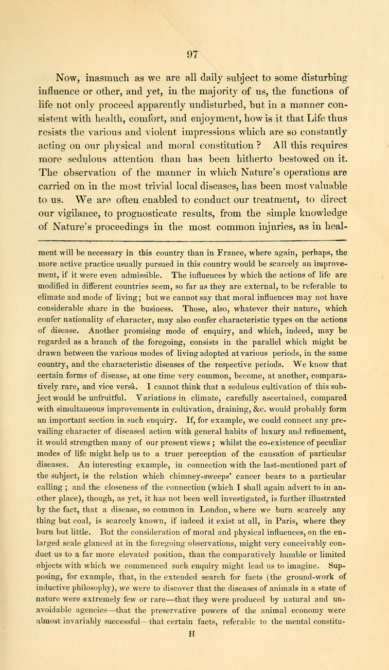 Now, inasmuch as we are all daily subject to some disturbing influence or otlier, and jet, in the majority of us, the functions of life not only proceed apparently undisturbed, but in a manner con- sistent with health, comfort, and enjoyment, how is it that Life thus resists the various and violent impressions which are so constantly acting on our physical and moral constitution ? All this requires more sedulous attention than has been hitherto bestowed on it. The observation of the manner in which Nature's operations are carried on in the most trivial local diseases, has been most valuable to us. We are often enabled to conduct our treatment, to direct our vigilance, to prognosticate results, from the simple knowledge of Nature's proceedings in the most common injuries, as in heal- ment will be necessary in this country than in France, where again, perhaps, the more active practice usually pursued in this country would be scarcely an improve- ment, if it were even admissible. The influences by which the actions of life are modified in different countries seem, so far as they are external, to be referable to climate and mode of living; but we cannot say that moral influences may not have considerable share in the business. Those, also, whatever their nature, which confer nationality of character, may also confer characteristic types on the actions of disease. Another promising mode of enquiry, and which, indeed, may be regarded as a branch of the foregoing, consists in the parallel which might be drawn between the various modes of living adopted at various periods, in the same country, and the characteristic diseases of the respective periods. We know that certain forms of disease, at one time very common, become, at another, compara- tively rare, and vice versa. I cannot think that a sedulous cultivation of this sub- ject would be unfruitful. Variations in climate, carefully ascertained, compared with simultaneous improvements in cultivation, draining, &c. would probably form an important section in such enquiry. If, for example, we could connect any pre- vailing character of diseased action with general habits of luxury and refinement, it would strengthen many of our present views ; whilst the co-existence of peculiar modes of life might help us to a truer perception of the causation of particular diseases. An interesting example, in connection with the last-mentioned part of the subject, is the relation which chimney-sweeps' cancer bears to a particular calling ; and the closeness of the connection (which I shall again advert to in an- other place), though, as yet, it has not been well investigated, is further illustrated by the fact, that a disease, so common in London, where we burn scarcely any thing but coal, is scarcely known, if indeed it exist at all, in Paris, where they burn but little. But the consideration of moral and physical influences, on the en- larged scale glanced at in the foregoing observations, might very conceivably con- duct us to a far more elevated position, than the comparatively humble or limited objects with which we commenced such enquiry might lead us to imagine. Sup- posing, for example, that, in the extended search for facts (the ground-work of inductive philosophy), we were to discover that the diseases of animals in a state of nature were extremely few or rare—that they were produced by natural and un- avoidable agencies—that the preservative powers of the animal economy were almost invariably- successful—that certain facts, referable to the mental constitu- H