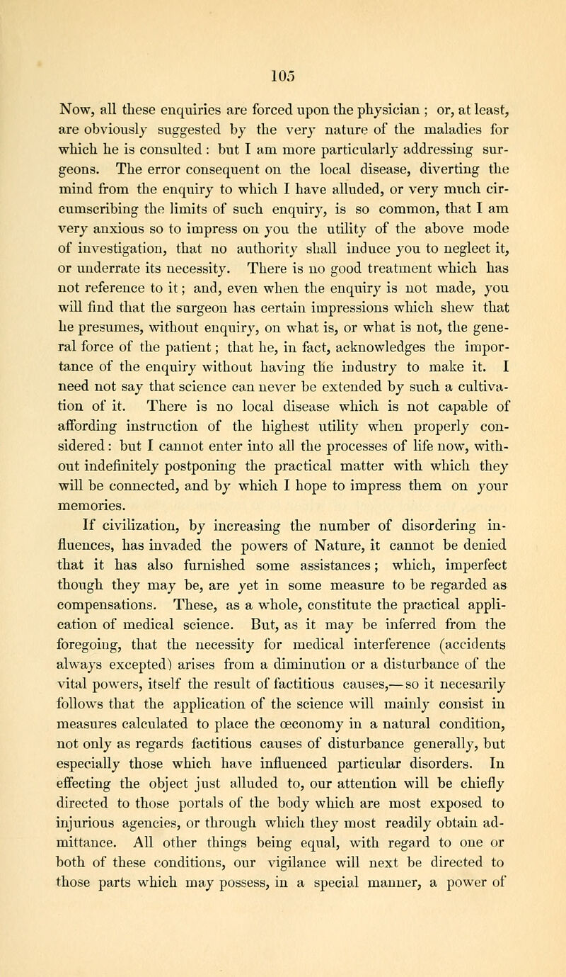 Now, all tliese enquiries are forced upon the physician ; or, at least, are obviously suggested by the verj' nature of the maladies for which he is consulted: but I am more particularly addressing sur- geons. The error consequent on the local disease, diverting the mind from the enquiry to which I have alluded, or very much cir- cumscribing the limits of such enquiry, is so common, that I am very anxious so to impress on you the utility of the above mode of investigation, that no authority shall induce you to neglect it, or underrate its necessity. There is no good treatment which has not reference to it; and, even when the enquiry is not made, you will find that the surgeon has certain impressions wliich shew that he presumes, without enquiry, on what is, or what is not, the gene- ral force of the patient; that he, in fact, acknowledges the impor- tance of the enquiry without having the industry to make it. I need not say that science can never be extended by such a cultiva- tion of it. There is no local disease which is not capable of affording instruction of the highest utility when properly con- sidered : but I cannot enter into all the processes of life now, with- out indefinitely postponing the practical matter with which they will be connected, and by which I hope to impress them on your memories. If civilization, by increasing the number of disordering in- fluences, has invaded the powers of Nature, it cannot be denied that it has also furnished some assistances; which, imperfect though they may be, are yet in some measure to be regarded as compensations. These, as a whole, constitute the practical appli- cation of medical science. But, as it may be inferred from the foregoing, that the necessity for medical interference (accidents always excepted) arises from a diminution or a disturbance of the vital powers, itself the result of factitious causes,— so it necesarily follows that the application of the science will mainly consist in measures calculated to place the oeconomy in a natural condition, not only as regards factitious causes of disturbance generally, but especially those which have influenced particular disorders. In effecting the object just alluded to, our attention will be chiefly directed to those portals of the body which are most exposed to injurious agencies, or through which they most readily obtain ad- mittance. All other things being equal, with regard to one or both of these conditions, our vigilance will next be directed to those parts which may possess, in a special manner, a power of