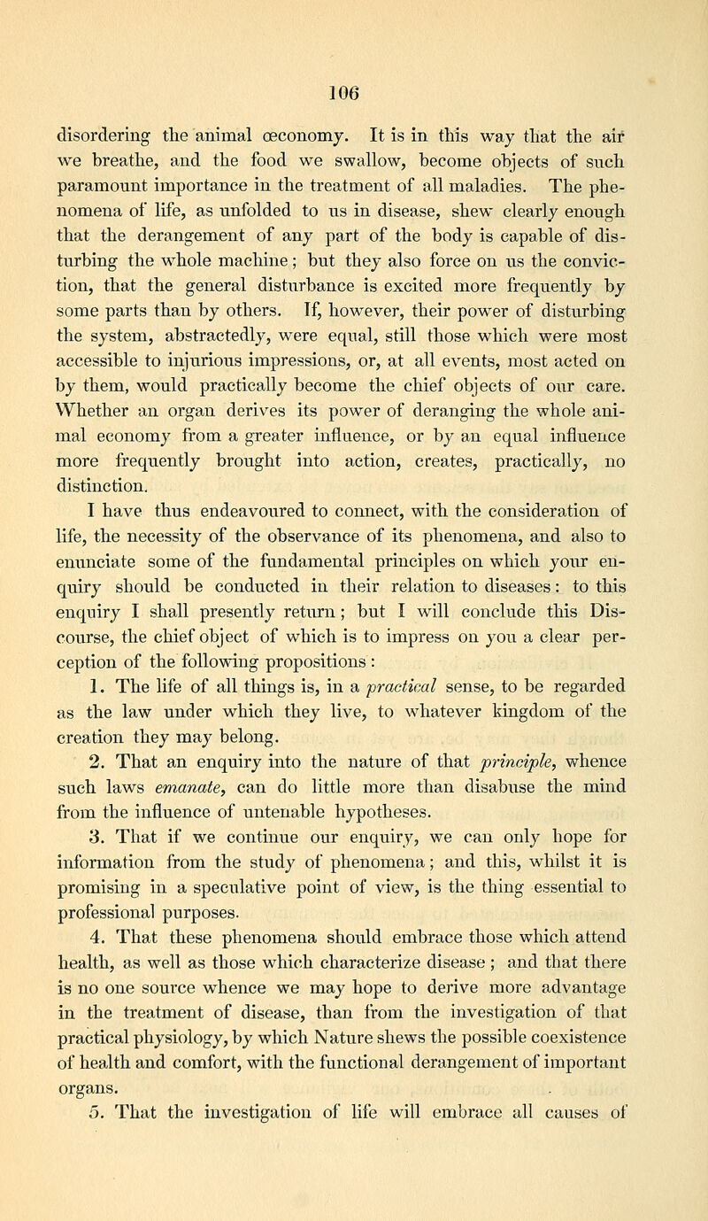disordering the animal oeconomy. It is in this way that the air we breathe, and the food we swallow, become objects of such paramomit importance in the treatment of all maladies. The phe- nomena of life, as unfolded to us in disease, shew clearly enough that the derangement of any part of the body is capable of dis- turbing the whole machine; but they also force on us the convic- tion, that the general disturbance is excited more frequently by some parts than by others. If, however, their power of disturbing the system, abstractedly, were equal, still those which were most accessible to injurious impressions, or, at all events, most acted on by them, would practically become the chief objects of our care. Whether an organ derives its power of deranging the whole ani- mal economy from a greater influence, or by an equal influence more frequently brought into action, creates, practically, no distinction, I have thus endeavoured to connect, with the consideration of life, the necessity of the observance of its phenomena, and also to enunciate some of the fundamental principles on which your en- quiry should be conducted in their relation to diseases: to this enquiry I shall presently return; but I will conclude this Dis- course, the chief object of which is to impress on you a clear per- ception of the following propositions : 1. The life of all things is, in a practical sense, to be regarded as the law under which they live, to whatever kingdom of the creation they may belong. 2. That an enquiry into the nature of that principle, whence such laws emanate, can do little more than disabuse the mind from the influence of untenable hypotheses. 3. That if we continue our enquiry, we can only hope for information from the study of phenomena; and this, whilst it is promising in a speculative point of view, is the thing essential to professional purposes. 4. That these phenomena should embrace those which attend health, as well as those which characterize disease ; and that there is no one source whence we may hope to derive more advantage in the treatment of disease, than from the investigation of that practical physiology, by which Nature shews the possible coexistence of health and comfort, with the functional derangement of important organs. 5. That the investigation of life will embrace all causes of