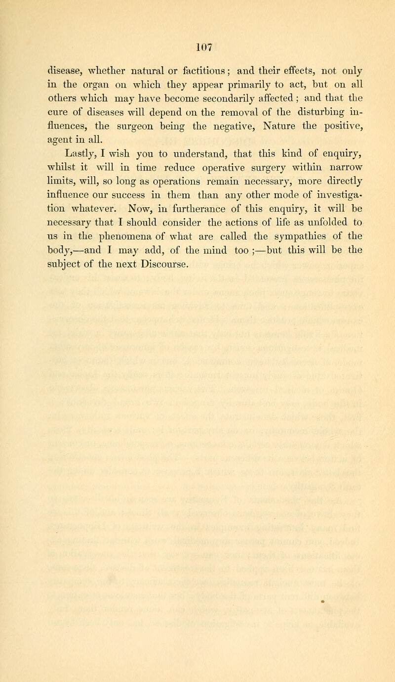 disease, whether natural or fiictitious; and their effects, not only in the organ on which they appear primarily to act, but on all others which may have become secondarily affected ; and that the cure of diseases will depend on the removal of the disturbing in- fluences, the surgeon being the negative, Nature the positive, agent in all. Lastly, I wish you to understand, that this kind of enquiry, whilst it ■will in time reduce operative surgery within narrow limits, will, so long as operations remain necessary, more directly influence our success in them than any other mode of investiga- tion whatever. Now, in furtherance of this enquiry, it will be necessary that I should consider the actions of life as unfolded to us in the phenomena of what are called the sympathies of the body,—and I may add, of the mind too ;—but this will be the subject of the next Discourse.
