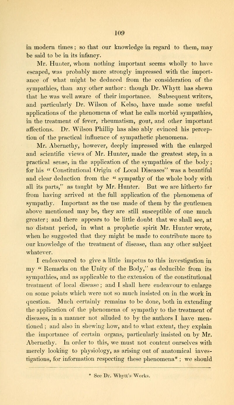 in modern times; so that our knowledge in regard to them, may be said to be in its infancy. Mr. Huuter, whom nothing important seems wholly to have escaped, was probably more strongly impressed with the import- ance of what might be deduced from the consideration of the sympathies, than any other author: though Dr. Whytt has shewn that he was well aware of their importance. Subsequent writers, and particularly Dr. Wilson of Kelso, have made some useful applications of the phenomena of what he calls morbid sympathies, in the treatment of fever, rheumatism, gout, and other important affections. Dr. Wilson Phillip has also ably evinced his percep- tion of the practical influence of sympathetic phenomena. Mr. Abernethy, however, deeply impressed with the enlarged and scientific views of Mr. Hunter, made the greatest step, in a practical sense, in the application of the sympathies of the body; for his  Constitiitional Origin of Local Diseases was a beautiful and clear deduction from the  sympathy of the whole body with all its parts, as taught by Mr. Hunter. But we are hitherto far from having arrived at the fall application of the phenomena of sympathy. Important as the use made of them by the gentlemen above mentioned may be, they are still susceptible of one much greater; and there appears to be little doubt that we shall see, at no distant period, in what a prophetic spirit Mr. Hunter wrote, when he suggested that they might be made to contribute more to our knowledge of the treatment of disease, than any other subject whatever. I endeavoured to give a little impetus to tliis investigation in my  Remarks on the Unity of the Body, as deducible from its sympathies, and as applicable to the extension of the constitutional treatment of local disease; and I shall here endeavour to enlarge on some points which were not so much insisted on in the work in question. Much certainly remains to be done, both in extending the application of the phenomena of sjmpathy to the treatment of diseases, in a manner not alluded to by the authors I have men- tioned ; and also in shewing how, and to what extent, they explain the importance of certain organs, particularly insisted on by Mr. Abernethy. In order to this, we must not content ourselves with merely looking to physiology, as arising out of anatomical inves- tigations, for information respecting these phenomena* ; we should * See Dr. Whytt's Works.