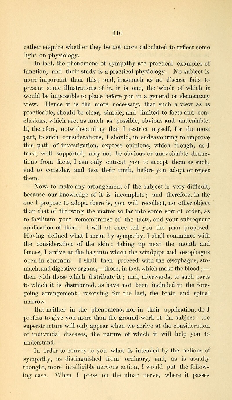 rather enquire whether they be not more calculated to reflect some light on physiology. In fact, the phenomena of sympathy are practical examples of function, and their study is a practical physiology. No subject is more important than this ; and, inasmuch as no disease fails to present some illustrations of it, it is one, the whole of which it would be impossible to place before you in a general or elementary view. Hence it is the more necessary, that such a view as is practicable, should be clear, simple, and limited to facts and con- clusions, which are, as much as possible, obvious and undeniable. If, therefore, notwithstanding that I restrict myself, for the most part, to such considerations, I should, in endeavouring to improve this path of investigation, express opinions, which though, as I trust, well supported, may not be obvious or unavoidable deduc- tions from facts, I can only entreat you to accept them as such, and to consider, and test their truth, before you adopt or reject them. Now, to make any arrangement of the subject is very difficult, because our knowledge of it is incomplete ; and therefore, in the one I propose to adopt, there is, you will recollect, no other object than that of throwing the matter so far into some sort of order, as to facilitate your remembrance of the facts, and your subsequent application of them. 1 will at once tell you the plan proposed. Having defined w^hat I mean by sympathy, I shall commence with the consideration of the skin; taking up next the mouth and fauces, I arrive at the bag iiito which the windpipe and oesophagus open in common. I shall then proceed with the oesophagus, sto- mach, and digestive organs,—those, in fact, which make the blood ;— then with those which distribute it; and, afterwards, to such parts to which it is distributed, as have not been included in the fore- going arrangement; reserving for the last, the brain and spinal marrow. But neither in the phenomena, nor in their application, do I profess to give you more than the ground-work of the subject: the superstructure will only appear when we arrive at the consideration of indiviudal diseases, the nature of which it will help you to understand. In order to convey to you what is intended by the actions of sympathy, as distinguished from ordinary, and, as is usually thought, more intelligiV)le nervous action, I would put the follow- ing case. When I press on the ulnar nerve, where it