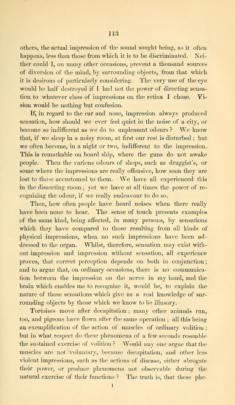 others, the actual impression of the sound sought being, as it often happens, less than those from which it is to be discriminated. Nei- ther could I, on many other occasions, [irevent a thousand sources of diversion of the mind, by surrounding objects, from that which it is desirous of particularly considering. The very use of the eye would be half destroyed if I had not the power of directing sensa- tion to whatever class of impressions on the retina I chose. Vi- sion would be nothing but confusion. If, in regard to the ear and nose, impression always produced sensation, how should we ever feel quiet in the noise of a city, or become so indifferent as we do to unpleasant odours ? We know that, if we sleep in a noisy room, at first our rest is disturbed ; but we often become, in a night or two, indifferent to the impression. This is remarkable on board ship, where the guns do not awake people. Then the various odours of shops, such as druggist's, or some where the impressions are really offensive, how soon they are lost to those accustomed to them. We have all experienced this in the dissecting room; yet we have at all times the power of re- cognizing the odour, if we really endeavour to do so. Then, how often people have heard noises when there really have been none to hear. The sense of touch presents examples of the same kind, being affected, in many persons, by sensations which they have compared to those resulting from all kinds of physical impressions, when no such impressions have been ad- dressed to the organ. Whilst, therefore, sensation may exist with- out impression and impression without sensation, all experience proves, that correct perception depends on both in conjunction; and to argue that, on ordinary occasions, there is no communica- tion between the impression on the nerve in my hand, and the brain which enables me to recognize it, would be, to explain the nature of those sensations which give us a real knowledge of sur- rounding objects by those wdiieh we know to be illusory. Tortoises move after decapitation ; many other animals run, too, and pigeons have flown after the same operation ; all this being aa exemplification of the action of muscles of ordinary volition; but in what respect do these phenomena of a few seconds resemble the sustained exercise of volition ? Would any one argue that the muscles are not voluulary, because decapitation, and other less violent impressions, such as the actions of disease, either abrogate their power, or produce phenomena not observable during the natural exercise of their functions ? The truth is, that these phe- 1