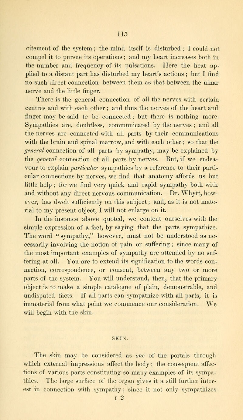 citemeut of the system; the mind itself is disturbed ; I could not compel it to pursue its operations; and my heart increases both in the number and frequency of its pulsations. Here tlie lieat ap- plied to a distant part has disturbed my heart's actions ; but I find no such direct connection between them as that between the ulnar nerve and the little finger. There is the general connection of all the nerves with certain centres and with each other; and thus the nerves of the heart and finger may be said to be connected ; but there is nothing more. Sympathies are, doubtless, communicated by the nerves ; and all the nerves are connected with all parts by their communications with the bruin and spinal marrow, and with each other; so that the general connection of all parts by sympathy, may be explained by the general connection of all parts by nerves. But, if we endea- vour to explain particular sympathies by a reference to their parti- cular connections by nerves, we find that anatomy affords us but little help ; for we find very quick and rapid sympathy both with and without any direct nervous communication. Dr. Whytt, how- ever, has dwelt sufficiently on this subject; and, as it is not mate- rial to my present object, I will not enlarge on it. In the instance above quoted, we content ourselves with the simple expression of a fact, by saying that the parts sympathize. The word sympathy, however, must not be understood as ne- cessarily involving the notion of pain or suffering ; since many of the most important examples of sympathy are attended by no suf- fering at all. You are to extend its signification to the words con- nection, correspondence, or consent, between any two or more parts of the system. You will understand, then, that the primary object is to make a simple catalogue of plain, demonstrable, and undisputed facts. If all parts can sympathize with all parts, it is immaterial from what point we commence our consideration. We will begin with the skin. SKIN. The skin may be considered as one of the portals through which external impressions affect the body ; the consequent affec- tions of various parts constituting so many examples of its sympa- thies. The large surface of the organ gives it a still further inter- est in connection with sympathy; since it not only sympathizes I 2
