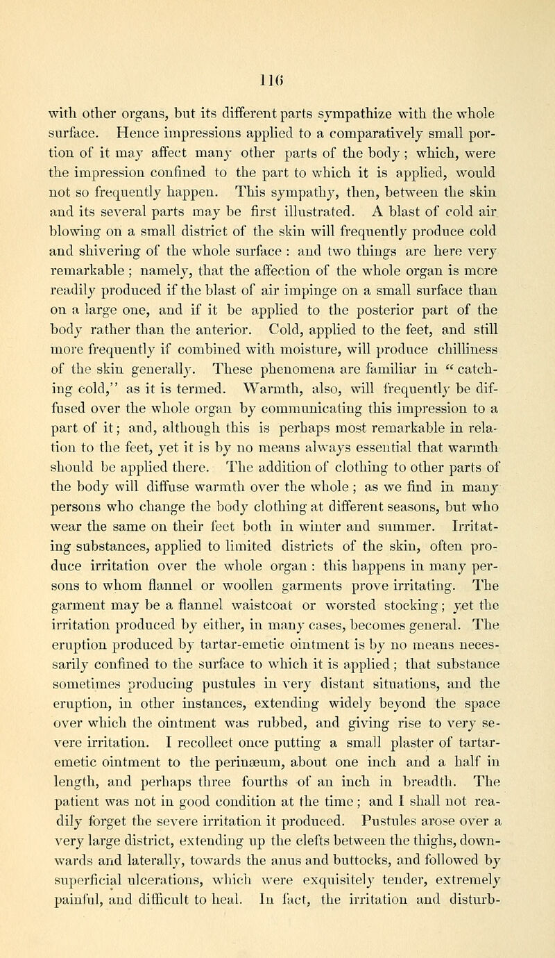 IK) with other organs, but its different parts sympathize with the whole surface. Hence impressions applied to a comparatively small por- tion of it may affect many other parts of the body; which, were the impression confined to the part to v^'hich it is applied, would not so frequently happen. This sympathy, then, between the skin and its several parts may be first illustrated. A blast of cold air blowing on a small district of the skin will frequently produce cold and shivering of the whole surface : and two things are here very remarkable ; namely, that the affection of the whole organ is more readily produced if the blast of air impinge on a small surface than on a large one, and if it be applied to the posterior part of the body rather than the anterior. Cold, applied to the feet, and still more frequently if combined with moisture, will produce chilliness of the skin generally. These phenomena are familiar in  catch- ing cold, as it is termed. Warmth, also, will frequently be dif- fused over the whole organ by communicating this impression to a part of it; and, although this is perhaps most remarkable in rela- tion to the feet, yet it is by no means always essential that warmth should be applied there. The addition of clothing to other parts of the body will diffuse warmth over the whole ; as we find in many persons who change the body clothing at different seasons, but who wear the same on their feet both in winter and summer. Irritat- ing substances, applied to limited districts of the skin, often pro- duce irritation over the whole organ : this happens in many per- sons to whom flannel or woollen garments prove irritating. The garment may be a flannel waistcoat or worsted stocking; yet the irritation produced by either, in many cases, becomes general. The eruption produced by tartar-emetic ointment is by no means neces- sarily confined to the surface to which it is applied; that substance sometimes producing pustules in very distant situations, and the eruption, in other instances, extending widely beyond the space over which the ointment was rubbed, and giving rise to very se- vere irritation. I recollect once putting a small plaster of tartar- emetic ointment to the perineeum, about one inch and a half in length, and perhaps three fourths of an inch in breadth. The patient was not in good condition at the time; and I shall not rea- dily forget the severe irritation it produced. Pustules arose over a very large district, extending up the clefts between the thighs, down- wards and laterally, towards the anus and buttocks, and followed by superficial ulcerations, which were exquisitely tender, extremely painful, and difficult to heal. In fact, the irritation and disturb-