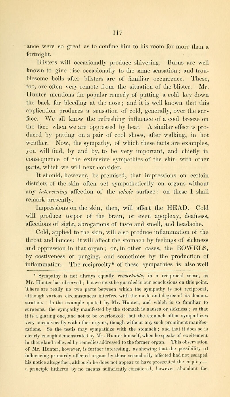 ■ ance were so great as to confiue liim to his room for more than a fortnight. Blisters will occasionally produce shivering. Burns are well known to give rise occasionally to the same sensation; and trou- blesome boils after blisters are of familiar occurrence. These, too, are often very remote from the situation of the blister. Mr. Hunter mentions the popular remedy of putting a cold key down the back for bleeding at the nose ; and it is well known that this application produces a sensation of cold, generally, over the sur- face. We all know the refreshing influence of a cool breeze on the face when we are oppressed by heat. A similar effect is pro- duced by putting on a pair of cool shoes, after walking, in hot weather. Now, the sympathy, of which these facts are examples, you will find, by and by, to be very important, and chiefly in consequence of the extensive sympathies of the skin with other parts, which we will next consider. It should, however, be premised, that impressions on certain districts of the skin often act sympathetically on organs without any interveniny affection of the whole surface : on these I shall remark presently. Impressions on the skin, then, will affect the HEAD. Cold will produce torpor of the brain, or even apoplexy, deafness, affections of sight, abrogations of taste and smell, and headache. Cold, applied to the skin, will also produce inflammation of the throat and fauces: it will affect the stomach by feelings of sickness and oppression in that organ ; or, in other cases, the BOWELS, by costiveness or purging, and sometimes by the production of inflammation. The reciprocity* of these sympathies is also well * Sympathy is not always equally remarkable, in a reciprocal sense, as Mr. Hunter has observed ; butwe must be guarded in our conclusions on this point. There are really no two parts between which the sympathy is not reciprocal, although various circumstances interfere with the mode and degree of its demon- stration. In the example quoted by Mr. Hunter, and which is so familiar to surgeons, the sympathy manifested by the stomach is nausea or sickness ; so that it is a glaring one, itnd not to be overlooked : but the stomach often sympathizes very unequivocally with other organs, though without any such prominent manifes- tations. So the testis may sympathize with the stomach ; and that it does so is clearly enough demonstrated by Mr. Hunter himself, when he speaks of excitement in that gland relieved by remedies addressed to the former organ. This observation of Mr. Hunter, however, is further interesting, as shewing that the possibility of influencing primarily affected organs by those secondarily affected had not escaped his notice altogether, although he does not appear to have prosecuted the enquiry— a principle hitherto by no means sufficiently considered, however abundant the
