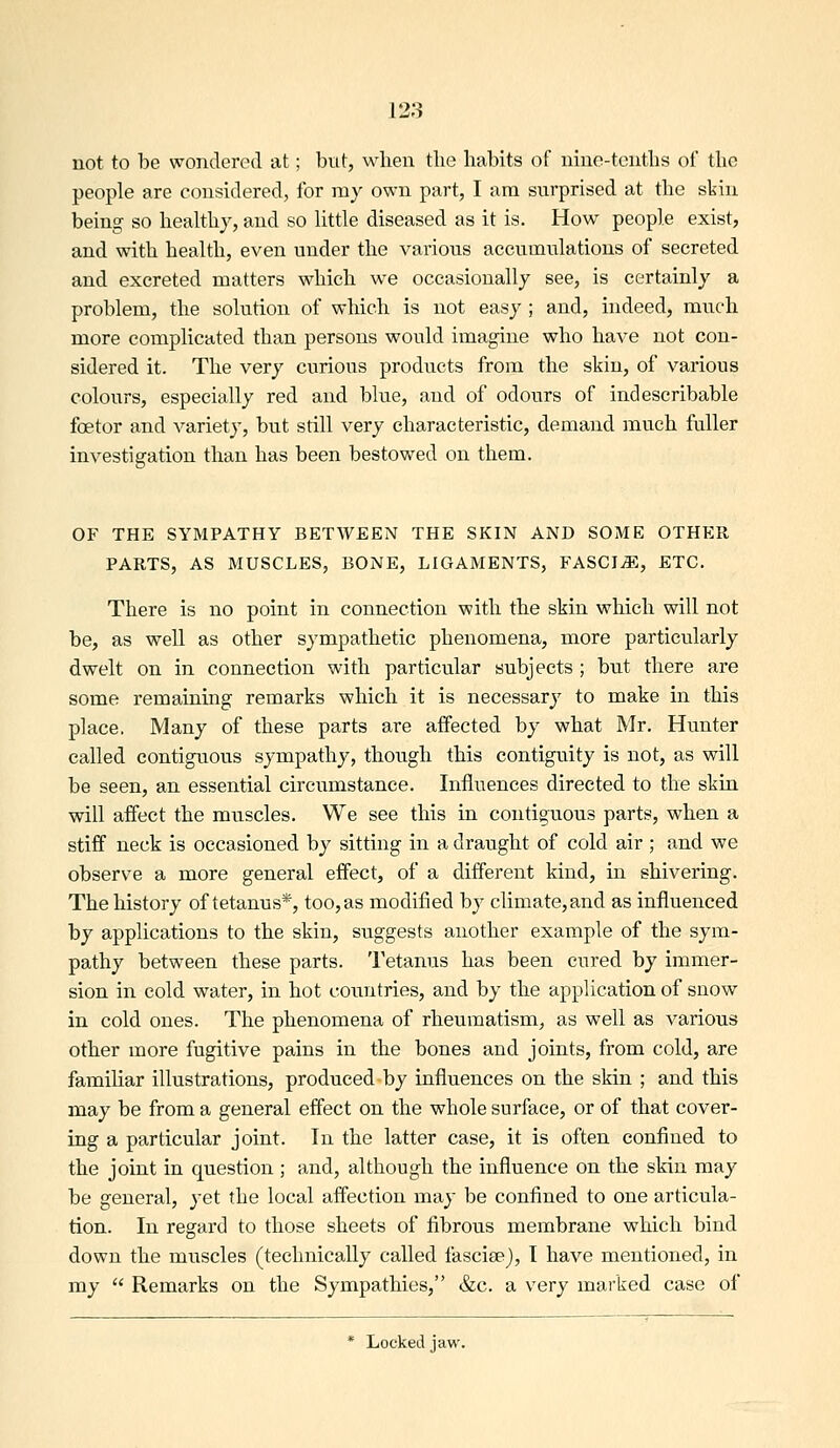 not to be wondered at; but, when tbe habits of nine-tenths of the people are considered, for my own part, I am surprised at the skin being so healthy, and so little diseased as it is. How people exist, and with health, even under the various accumulations of secreted and excreted matters which we occasionally see, is certainly a problem, the solution of which is not easy ; and, indeed, much more complicated than persons would imagine who have not con- sidered it. The very curious products from the skin, of various colours, especially red and blue, and of odours of indescribable foetor and variety, but still very characteristic, demand much fuller investigation than has been bestowed on them. OF THE SYMPATHY BETWEEN THE SKIN AND SOME OTHER PARTS, AS MUSCLES, BONE, LIGAMENTS, FASCIvE, ETC. There is no point in connection with the skin which will not be, as well as other sympathetic phenomena, more particularly dwelt on in connection with particular subjects ; but there are some remaining remarks which it is necessary to make in this place, Many of these parts are affected by what Mr. Hunter called contiguous sympathy, though this contiguity is not, as will be seen, an essential circumstance. Influences directed to the skin will affect the muscles. We see this in contiguous parts, when a stiff neck is occasioned by sitting in a draught of cold air ; and we observe a more general effect, of a different kind, in shivering. The history of tetanus*, too, as modified by climate, and as influenced by applications to the skin, suggests another example of the sym- pathy between these parts. Tetanus has been cured by immer- sion in cold water, in hot countries, and by the application of snow in cold ones. The phenomena of rheumatism, as well as various other more fugitive pains in the bones and joints, from cold, are familiar illustrations, produced by influences on the skin ; and this may be from a general effect on the whole surface, or of that cover- ing a particular joint. In the latter case, it is often confined to the joint in question ; and, although the influence on the skin may be general, yet the local affection may be confined to one articula- tion. In regard to those sheets of fibrous membrane which bind down the muscles (technically called fascisej, I have mentioned, in my  Remarks on the Sympathies, &c. a very marked case of * Locked jaw.