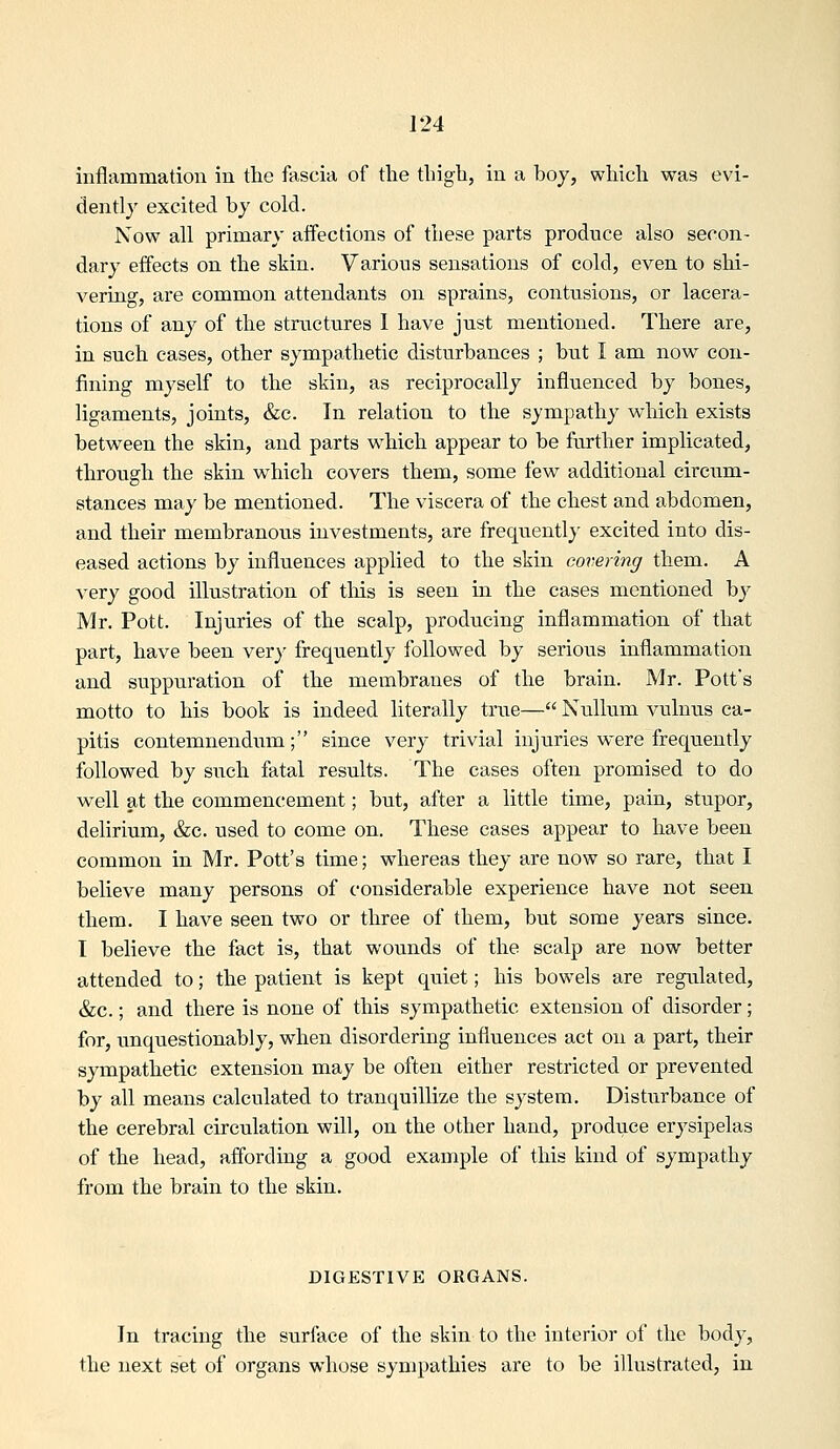 inflammation in the fascia of the thigh, in a hoy, which was evi- dently excited by cold. Now all primary affections of these parts produce also secon- dary effects on the skin. Various sensations of cold, even to shi- vering, are common attendants on sprains, contusions, or lacera- tions of any of the structures 1 have just mentioned. There are, in such eases, other sympathetic disturbances ; but I am now con- fining myself to the skin, as reciprocally influenced by bones, ligaments, joints, &c. In relation to the sympathy which exists between the skin, and parts which appear to be further implicated, through the skin which covers them, some few additional circum- stances may be mentioned. The viscera of the chest and abdomen, and their membranous investments, are freqtiently excited into dis- eased actions by influences applied to the skin covering them. A very good illustration of tliis is seen in the cases mentioned by Mr. Pott. Injuries of the scalp, producing inflammation of that part, have been very frequently followed by serious inflammation and suppuration of the membranes of the brain. Mr. Pott's motto to his book is indeed literally true— Nullum vulnus ca- pitis contemnendiuxi; since very trivial injuries were frequently followed by such fatal results. The cases often promised to do well at the commenctement; but, after a little time, pain, stupor, delirium, &c. used to come on. These cases appear to have been common in Mr. Pott's time; whereas they are now so rare, that I believe many persons of considerable experience have not seen them. I have seen two or three of them, but some years since. I believe the fact is, that wounds of the scalp are now better attended to; the patient is kept quiet; his bowels are regulated, &c.; and there is none of this sympathetic extension of disorder; for, imquestionably, when disordering influences act on a part, their sympathetic extension may be often either restricted or prevented by all means calculated to tranquillize the system. Disturbance of the cerebral circulation will, on the other hand, produce erysipelas of the head, affording a good example of this kind of sympathy from the brain to the skin. DIGESTIVE ORGANS. In tracing the surface of the skin to the interior of the body, the next set of organs whose sympathies are to be illustrated, in