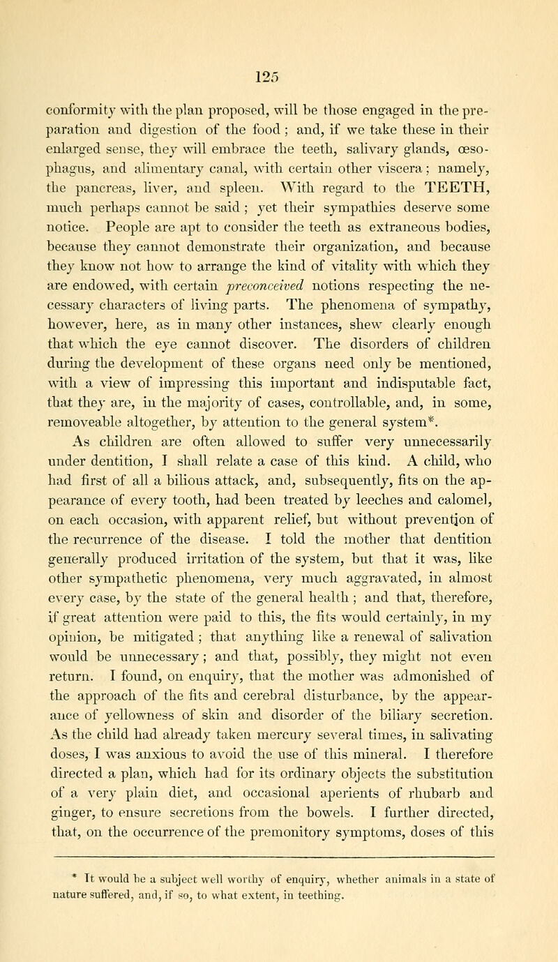 conformity with the ph\n proposed, will be those engaged in the pre- paration and digestion of the food ; and, if we take these in their enlarged sense, they will embrace the teeth, salivary glands, oeso- phagus, and alimentary canal, with certain other viscera ; namely, the pancreas, liver, and spleen. With regard to the TEETH, much perhaps cannot be said ; yet their sympathies deserve some notice. People are apt to consider the teeth as extraneous bodies, because they cannot demonstrate their organization, and because they know not how to arrange the kind of vitality with which they are endowed, with certain preconceived notions respecting the ne- cessary characters of living parts. The phenomena of sympathy, however, here, as in many other instances, shew clearly enough that which the eye cannot discover. The disorders of children durmg the development of these organs need only be mentioned, with a view of impressing this important and indisputable fact, that thej- are, in the majority of cases, controllable, and, in some, removeable altogether, by attention to the general system*. As children are often allowed to suffer very unnecessarily under dentition, I shall relate a case of this kind. A child, who had first of all a bilious attack, and, subsequently, fits on the ap- pearance of every tooth, had been treated by leeches and calomel, on each occasion, with apparent relief, but without prevention of the recurrence of the disease. I told the mother that dentition generally produced irritation of the system, but that it was, like other sympathetic phenomena, very much aggravated, in almost every case, by the state of the general health ; and that, therefore, if great attention were paid to this, the fits would certainly, in my opinion, be mitigated ; that anything like a renewal of salivation would be unnecessary; and that, possibly, they might not even return. I found, on enquiry, that the mother was admonished of the approach of the fits and cerebral disturbance, by the appear- ance of yellowness of skin and disorder of the biliary secretion. As the child had already taken mercury several times, in salivating doses, I was anxious to avoid the use of this mineral. I therefore directed a plan, which had for its ordinary objects the substitvition of a very plain diet, and occasional aperients of rhubarb and ginger, to ensure secretions from the bowels. I further directed, that, on the occurrence of the premonitory symptoms, doses of this * It would be a subject well worthy of enquirj-, whether animals in a state of nature suffered, and, if so, to what extent, in teething.