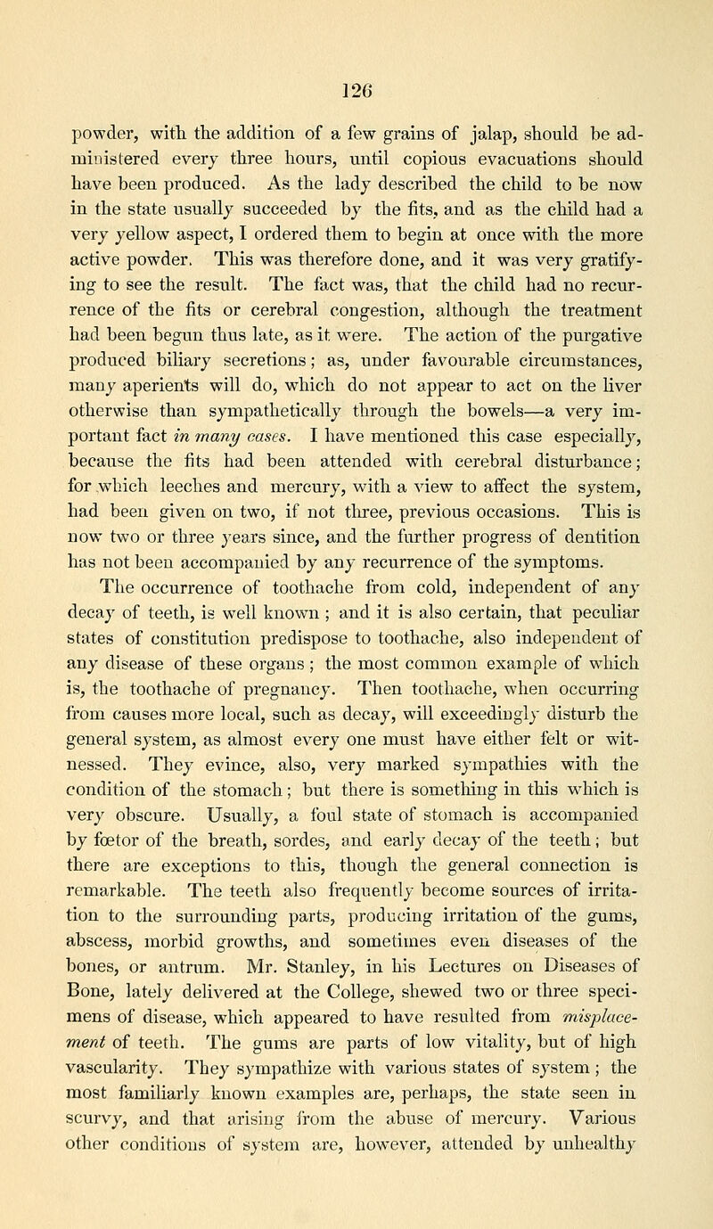 powder, with the addition of a few grains of jalap, should be ad- uiiuistered every three hours, until copious evacuations should have been produced. As the lady described the child to be now in the state usually succeeded by the fits, and as the child had a very yellow aspect, I ordered them to begin at once with the more active powder. This was therefore done, and it was very gratify- ing to see the residt. The fact was, that the child had no recur- rence of the fits or cerebral congestion, although the treatment had been begun thus late, as it were. The action of the purgative produced biliary secretions; as, under favourable circumstances, many aperients will do, which do not appear to act on the liver otherwise than sympathetically through the bowels—a very im- portant fact in many cases. I have mentioned this case especially, because the fits had been attended with cerebral disturbance; for ,whieh leeches and mercury, with a view to affect the system, had been given on two, if not three, previous occasions. This is now two or three years since, and the further progress of dentition has not been accompanied by any recurrence of the symptoms. The occurrence of toothache from cold, independent of any decay of teeth, is well known ; and it is also certain, that peculiar states of constitution predispose to toothache, also independent of any disease of these organs ; the most common example of which is, the toothache of pregnancy. Then toothache, when occurring from causes mc)re local, such as decay, will exceediugly disturb the general system, as almost every one must have either felt or wit- nessed. They evince, also, very marked sympathies with the condition of the stomach; but there is something in this w^hich is very obscure. Usually, a foul state of stomach is accompanied by foetor of the breath, sordes, and early decay of the teeth; but there are exceptions to this, though the general connection is remarkable. The teeth also frequently become sources of irrita- tion to the surrounding parts, producing irritation of the gums, abscess, morbid growths, and sometimes even diseases of the bones, or antrum. Mr. Stanley, in his Lectures on Diseases of Bone, lately delivered at the College, shewed two or three speci- mens of disease, which appeared to have resulted from misplace- ment of teeth. The gums are parts of low vitality, but of high vascularity. They sympathize with various states of system ; the most familiarly known examples are, perhaps, the state seen in scurvy, and that arising from the abuse of mercury. Various other conditions of system are, however, attended by unhealthy