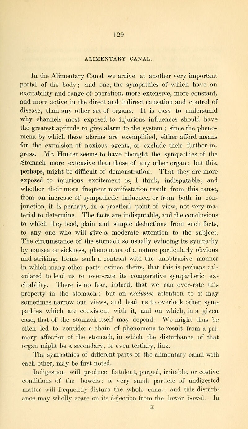 ALIMENTARY CANAL. In the Alimentary Canal we arrive at another very important portal of the body; and one, the sympathies of which have an excitabilit}' and range of operation, more extensive, more constant, and more active in the direct and indirect causation and control of disease, than any other set of organs. It is easy to understand why channels most exposed to injurious influences should have the greatest aptitude to give alarm to the system ; since the pheno- mena by which these alarms are exemplified, either afford means for the expulsion of noxious agents, or exclude their further in- gress. Mr. Hunter seems to have thought the sympathies of the Stomach more extensive than those of any other organ ; bat this, perhaps, might be difficult of demonstration. That they are more exposed to injurious excitement is, I think, indisputable; and whether their more frequent manifestation result from this cause, from an increase of sympathetic influence, or from both in con- junction, it is perhaps, in a practical point of view, not very ma- terial to determine. The facts are indisputable, and the conclusions to which they lead, plain and simple deductions from such facts, to any one who will give a moderate attention to the subject. The circumstance of the stomach so usually evincing its sympathy by nausea or sickness, phenomena of a nature particularly obvious and striking, forms such a contrast with the unobtrusive manner in which many other parts evince theirs, that this is perhaps cal- culated to lead us to over-rate its comparative sympathetic ex- citability. There is no fear, indeed, that we can over-rate this property in the stomach; but an exclusive attention to it may sometimes narrow our views, and lead us to overlook other sym- pathies which are coexistent with it, and on which, in a given case, that of the stomach itself may depend. We might thus be often led to consider a chain of phenomena to result from a pri- mary affection of the stomach, in which the disturbance of that organ might be a secondary, or even tertiary, link. The sympathies of different parts of the alimentary canal with each other, may be first noted. Indigestion will produce flatulent, purged, irritable, or costive conditions of the bowels : a very small particle of u.ndigested matter will frequently disturb the whole canal ; and this disturb- ance may wholly cease on its dejection from the lower bowel. In K