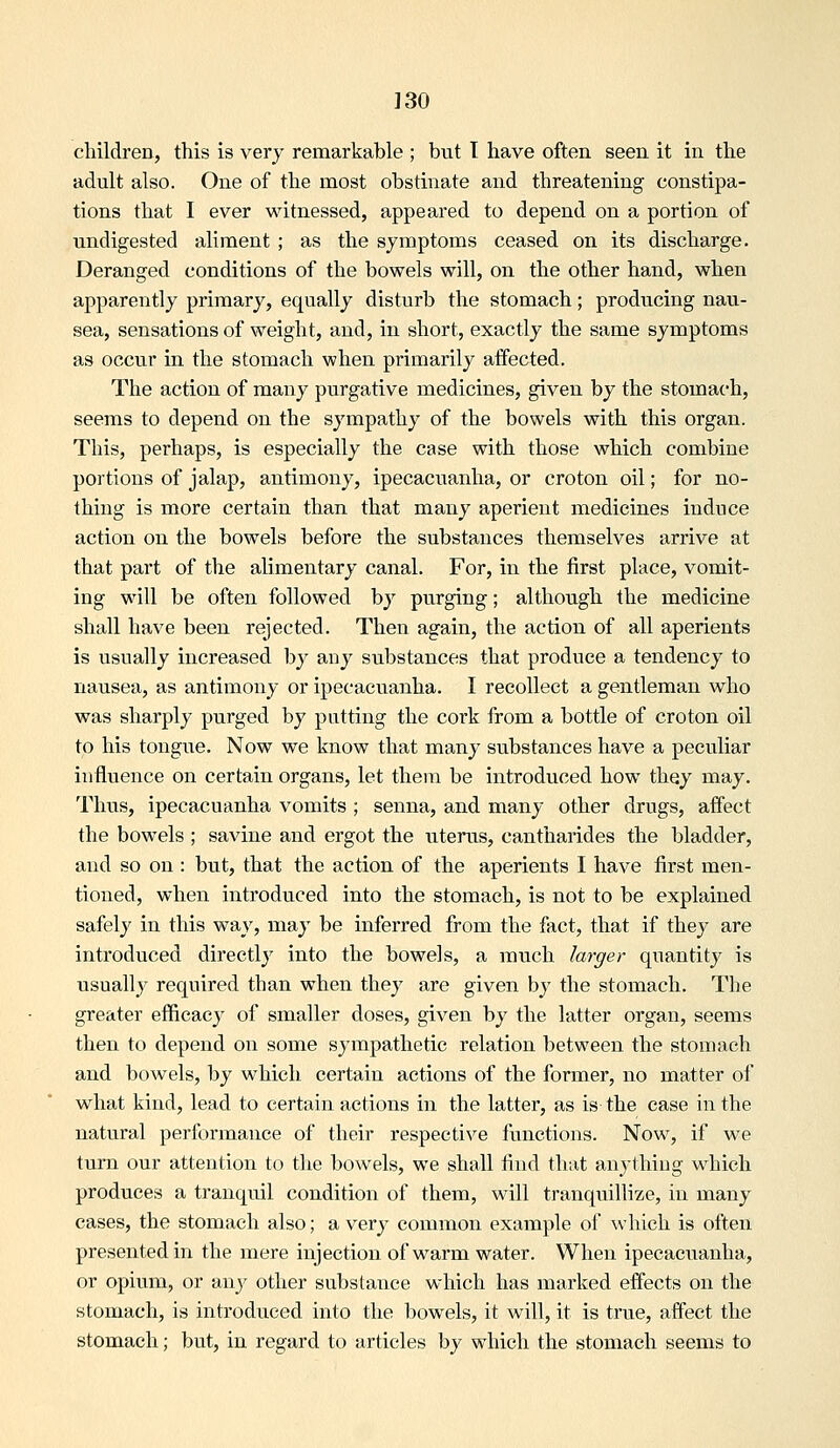 ]30 cliildren, this is very remarkable ; but 1 have often seen it in the adult also. One of the most obstinate and threatening constipa- tions that I ever witnessed, appeared to depend on a portion of undigested aliment ; as the symptoms ceased on its discharge. Deranged conditions of the bowels will, on the other hand, when apparently primary, equally disturb the stomach; producing nau- sea, sensations of weight, and, in short, exactly the same symptoms as occur in the stomach when primarily affected. The action of many purgative medicines, given by the stomach, seems to depend on the sympathy of the bowels with this organ. This, perhaps, is especially the case with those which combine portions of jalap, antimony, ipecacuanha, or croton oil; for no- thing is more certain than that many aperient medicines induce action on the bowels before the substances themselves arrive at that part of the alimentary canal. For, in the first place, vomit- ing will be often followed by purging; although the medicine shall have been rejected. Then again, the action of all aperients is usually increased by any substances that produce a tendency to nausea, as antimony or ipecacuanha. I recollect a gentleman who was sharply purged by putting the cork from a bottle of croton oil to his tongue. Now we know that many substances have a peculiar influence on certain organs, let them be introduced how they may. Thus, ipecacuanha vomits ; senna, and many other drugs, affect the bowels ; savine and ergot the utervis, cantharides the bladder, and so on : but, that the action of the aperients I have first men- tioned, when introduced into the stomach, is not to be explained safely in this way, may be inferred from the fact, that if they are introduced directly into the bowels, a much larger quantity is usuall}^ required than when they are given by the stomach. The greater efficacy of smaller doses, given by the latter organ, seems then to depend on some sympathetic relation between the stomach and bowels, by which certain actions of the former, no matter of what kind, lead to certain actions in the latter, as is the case in the natural performance of their respective functions. Now, if we turn our attention to the bowels, we shall find that anything which produces a tranquil condition of them, will tranquillize, in many cases, the stomach also; a very common example of which is often presented in the mere injection of warm water. When ipecaciianha, or opium, or any other substance which has marked effects on the stomach, is introduced into the bowels, it will, it is true, affect the stomach; but, in regard to articles by which the stomach seems to