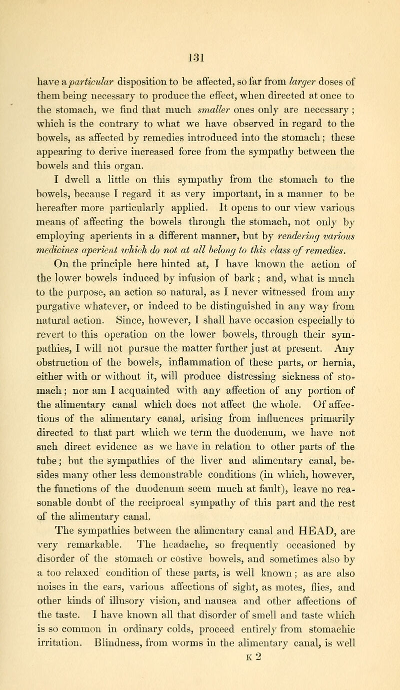 have ^particular disposition to be affected, so far from larger doses of them being necessary to produce tlie effect, wlien directed at once to the stomach, we find tliat much smaller ones only are necessary ; wliich is tlie contrary to wliat we have observed in regard to the bowels, as affected by remedies introduced into the stomach; these appearing to derive increased force from the sympathy between the bowels and this organ. I dwell a little on this sympathy from the stomach to the bowels, because I regard it as very important, in a manner to be hereafter more particularly applied. It opens to our -^dew various means of affecting the bowels through the stomach, not only by emplo}ing aperients in a different manner, but by rendering vaiious medicines aperient which do not at all belong to this class of remedies. On the principle here hinted at, I have known the action of the low'er bowels induced by infusion of bark ; and, what is much to the purpose, an action so natural, as I never witnessed from any purgative whatever, or indeed to be distinguished in any way from natural action. Since, however, I shall have occasion especially to revert to this operation on the lower bowels, through their sym- pathies, I will not pursue the matter further just at present. Any obstruction of the bowels, inflammation of these parts, or hernia, either with or without it, will produce distressing sickness of sto- mach ; nor am I acquainted with any affection of any portion of the alimentary canal which does not affect the whole. Of affec- tions of the alimentary canal, arising from influences primarily directed to that part which we term the duodenum, we have not such direct evidence as we have in relation to other parts of the tube; but the sympathies of the liver and alimentary canal, be- sides many other less demonstrable conditions (in which, however, the functions of the duodenum seem much at fault), leave no rea- sonable doubt of the reciprocal sympathy of this part and the rest of the alimentary canal. The sympathies between the alimentary canal and HEx\D, are very remarkable. The headache, so frequently occasioned by disorder of the stomach or costive bow^els, and sometimes also by a too relaxed condition of these parts, is well known ; as are also noises in the ears, various affections of sight, as motes, flies, and other kinds of illusory vision, and nausea and other affections of the taste. I have known all that disorder of smell and taste wliich is so common in ordinary colds, proceed entirely from stomachic irritation. Blindness, from w^orms in the alimentary canal, is well k2