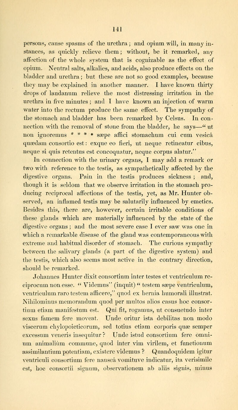 persons, cause spasms of the urethra ; and opium will, in many in- stances, as quickly relieve them; without, be it remarked, any affection of the whole sv'stem that is cognizable as the effect of opium. Neutral salts, alkalies, and acids, also produce effects on the bladder and urethra; but these are not so good examples, because they may be explained in another manner. I have known thirty drops of laudanum relieve the most distressing irritation in the urethra in five minutes ; and I have known an injection of warm water into the rectum produce the same effect. The sympathy of the stomach and bladder has been remarked by Celsus, In con- nection with the removal of stone from the bladder, he says— ut non ignoremus * * * * saepe aflfici stomaehum cui cum vesica qusedam consortio est: exque eo fieri, ut neque retineatur cibus, neque si quis retentus est concoquatur, neque corpus alatur. In connection with the urinary organs, I may add a remark or two with reference to the testis, as sympathetically affected by the digestive organs. Pain in the testis produces sickness ; and, though it is seldom that we observe irritation in the stomach pro- ducing reciprocal affections of the testis, yet, as Mr. Hunter ob- served, an inflamed testis may be salutarily influenced by emetics. Besidfes this, there are, however, certain irritable conditions of these glands which are materially influenced by the state of the digestive organs ; and the most severe case I ever saw was one in which a remarkable disease of the gland was contemporaneous with extreme and habitual disorder of stomach. The curious sympathy between the salivary glands (a part of the digestive system) and the testis, which also seems most active in the contrary direction, should be remarked. Johannes Hunter dixit consortium inter testes et ventriculum re- ciprocum non esse.  Videmus (inquit)  testem saepe ventriculum, ventriculum raro testem afficere, quod ex hernia humorali illustrat. Nihilominus memorandum quod per multos alios casus hoc consor- tium etiam manifestum est. Qui fit, rogamus, ut consuetudo inter sexus famem fere moveat. Unde oritur ista debilitas non modo viscerum chylopoieticorum, sed totius etiam corporis quae semper excessum veneris insequitur ? Unde istud consortium fere omni- um animaliiim commune, quod inter vim virilem, et functionum assimilantium potentiam, existere videmus ? Quandoquidem igitur ventriculi consortium fere nausea vomituve indicatur, ita verisimile est, hoc consortii signum, observationem ab aliis signis, minus
