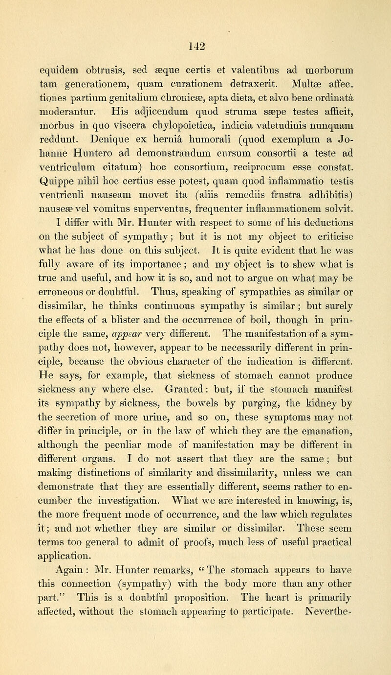 eqiTidem obtmsis, sed eeque certis et valentibus ad morborum tam generationem, quam curationem detraxerit. Multee affec. tiones partium genitaliiim chronicee, apta dieta, et alvo bene ordinata moderantur. His adjicendum quod struma ssepe testes afficit, morbus in quo viscera chylopoietica, indicia valetudinis nunquam reddunt. Denique ex hernia humorali (quod exemplum a Jo- lianne Hiuitero ad demonstrandum cursum consortii a teste ad ventriculum citatum) hoe consortium, reciprocum esse constat. Quippe nihil hoc certius esse potest, quam quod inflammatio testis ventriculi nauseam movet ita (aliis remediis frustra adhibitis) nauseee vel vomitus superventns, frequenter inflammationem solvit. I differ with Mr. Hunter with respect to some of his deductions on the subject of sympathy; but it is not my object to criticise what he has done on tliis subject. It is quite evident that he was fully aware of its importance ; and my object is to shew what is true and useful, and how it is so, and not to argue on what may be erroneous or doubtful. Thus, speaking of sympathies as similar or dissimilar, he thinks continuous sympathy is similar; but surely the effects of a blister and the occurrence of boil, though in prin- ciple the same, appear very different. The manifestation of a sym- pathy does not, however, appear to be necessarily different in prin- ciple, because the obvious character of the indication is different. He says, for example, that sickness of stomach cannot produce sickness any where else. Granted: but, if the stomach manifest its sympathy by sickness, the bowels by purging, the kidney by the secretion of more urine, and so on, these symptoms may not differ in principle, or in the law of which they are the emanation, although the peculiar mode of manifestation may be different in different organs. I do not assert that they are the same ; but making distinctions of similarity and dissimilarity, unless we can demonstrate that they are essentially different, seems rather to en- cumber the investigation. What we are interested in knowing, is, the more frequent mode of occurrence, and the law which regulates it; and not whether they are similar or dissimilar. These seem terms too general to admit of proofs, much less of useful practical application. Again : Mr. Hunter remarks,  The stomach appears to have this connection (sympathy) with the body more than any other part. This is a doubtfvil proposition. The heart is primarily affected, without the stomach appearing to participate. Neverthe-