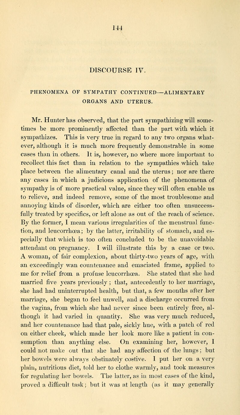 DISCOURSE IV. PHENOMENA OF SYMPATHY CONTINUED—ALIMENTARY ORGANS AND UTERUS. Mr. Hunter has observed, that the part sympathizmg will some- times be more prominently affected than the part with which it sympathizes. This is very true in regard to any two organs what- ever, although it is much more frequently demonstrable in some cases than in others. It is, however, no where more important to recollect this fact than in relation to the sympathies which take place between the alimentary canal and the uterus; nor are there any cases in which a judicious application of the phenomena of sympathy is of more practical value, since they will often enable us to relieve, and indeed remove, some of the most troublesome and annoying kinds of disorder, which are either too often unsuccess- fully treated by specifics, or left alone as out of the reach of science. By the former, I mean various irregularities of the menstrual func- tion, and leucorrhoea; by the latter, irritability of stomach, and es- pecially that which is too often concluded to be the unavoidable attendant on pregnancy. I will illustrate this by a case or two. A woman, of fair complexion, about thirty-two years of age, with an exceedingly wan countenance and emaciated frame, applied to me for relief from a profiise leucorrhoea. She stated that she had married five years previously ; that, antecedently to her marriage, she had had uninterrupted health, but that, a few months after her marriage, she began to feel unwell, and a discharge occurred from the vagina, from which she had never since been entirely free, al- though it had varied in quantity. She was very much reduced, and her countenance had that pale, sickly hue, with a patch of red on either cheek, which made her look more like a patient in con- sumption than anything else. On examming her, however, I could not make out that she had any affection of the lungs; but her bowels were always obstinately costive. I put her on a very plain, nutritious diet, told her to clothe warmly, and took measures for regulating her bowels. The latter, as in most cases of the kind, proved a difficult task; but it was at length (as it may generally