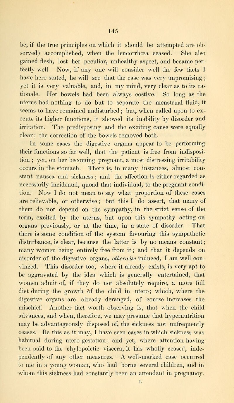 be, if the true principles on wliicli it should be attempted are ob- served) accomplished, when the leucorrhoea ceased. She also gained flesh, lost her peculiar, unhealthy aspect, and became per- fectly well. Now, if any one will consider well the few facts I have here stated, he will see that the case was very unpromising ; yet it is very valuable, and, in my mind, very clear as to its ra- tionale. Her bowels had been always costive. So long as the utenis had nothing to do but to separate the menstrual fluid, it seems to have remained undisturbed ; but, when called upon to ex- ecute its higher functions, it showed its inability by disorder and irritation. The predisposing and the exciting cause were equally clear; the correction of the bowels removed both. In some cases the digestive organs appear to be performing their functions so far well, that the patient is free from indisposi- tion ; yet, on her becoming pregnant, a most distressing irritability occurs in the stomach. There is, in many instances, almost con- stant nausea and sickness ; and the affection is either regarded as necessarily incidental, quoad that individual, to the pregnant condi- tion. Now I do not mean to say what proportion of these cases are relievable, or otherwise; but this 1 do assert, that many of them do not depend on the sympathy, in the strict sense of the term, excited by the uterus, but upon this sympathy acting on organs previously, or at the time, in a state of disorder. That there is some condition of the system favouring this sympathetic disturbance, is clear, because the latter is by no means constant; many women being entirely free from it; and that it depends on disorder of the digestive organs, otherwise induced, I am well con- vinced. This disorder too, where it already exists, is very apt to be aggravated by the idea which is generally entertained, that women admit of, if they do not absolutely require, a more full diet during the growth 5f the child in utero; which, where the digestive organs are already deranged, of course increases the mischief. Another fact worth observing is, that w^hen the child advances, and when, therefore, we may presume that hypernutrition may be advantageously disposed of, the sickness not unfrequently ceases. Be this as it may, I have seen cases in which sickness was habitual during utero-gestation; and yet, where attention having been paid to the chylopoietic viscera, it has wholly ceased, inde- pendently of any other measures. A well-marked case occurred to me in a young woman, who had borne several children, and in whom this sickness had constant!}' been an attendant in pregnancy. L