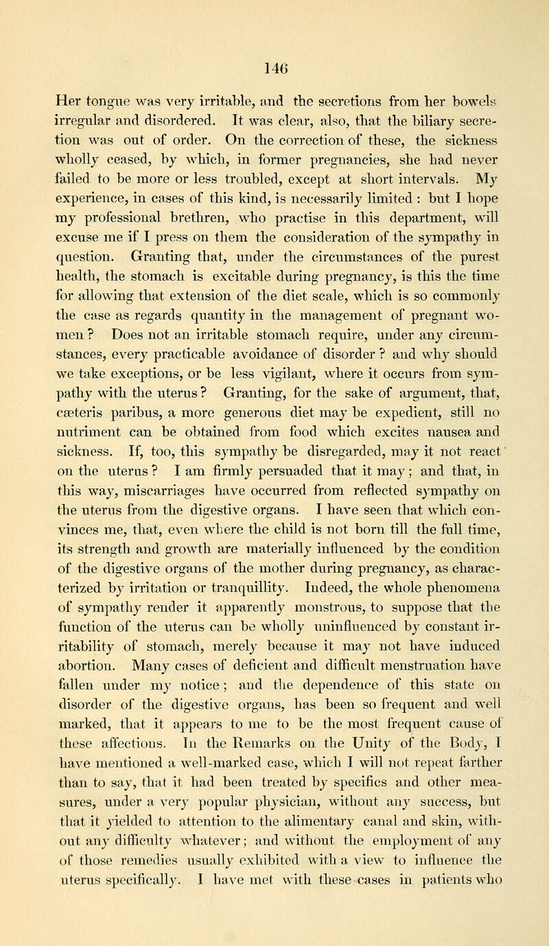Her tongue was very irritable, and the secretions from her bowels irregular and disordered. It was clear, also, that the biliary secre- tion was out of order. On the correction of these, the sickness wholly ceased, by wliich, in former pregnancies, she had never failed to be more or less troubled, except at short intervals. My experience, in cases of this kind, is necessarily limited : but I hope my professional brethren, who practise in this department, will excuse me if I press on them the consideration of the sympathy in question. Granting that, under the circumstances of the purest health, the stomach is excitable dtiring pregnancy, is this the time for allowing that extension of the diet scale, which is so commonly the case as regards quantity in the management of pregnant wo- men ? Does not an irritable stomach require, under any circum- stances, every practicable avoidance of disorder ? and why should we take exceptions, or be less vigilant, where it occurs from sym- pathy with the uterus ? Granting, for the sake of argument, that, cseteris paribus, a more generous diet may be expedient, still no nutriment can be obtained irom food which excites nausea and sickness. If, too, this sympathy be disregarded, may it not react' on the uterus ? I am firmly persuaded that it may ; and that, in this way, miscarriages have occurred from reflected sympathy on the uterus from the digestive organs. I have seen that which con- vinces me, that, even where the child is not born till the full time, its strength and growth are materially influenced by the condition of the digestive organs of the mother during pregnancy, as charac- terized by irritation or tranquillity. Indeed, the whole phenomena of sympathy render it apparently monstrous, to suppose that the function of the uterus can be wholly uninfluenced by constant ir- ritability of stomach, merely because it may not have induced abortion. Many cases of deficient and difficult menstruation have fallen under my notice; and the dependence of this state on disorder of the digestive organs, has been so frequent and well marked, that it appears to me to be the most frequent cause of these affections. In the Remarks on the Unity of the Body, I have mentioned a well-marked case, which I will not repeat farther than to say, that it had been treated by specifics and other mea- sures, under a very popular physician, without any success, but that it yielded to attention to the alimentary canal and skin, with- out any difficulty whatever; and without the employment of any of those remedies usually exhibited with a view to influence the uterus specifically. I have met with these cases in patients who