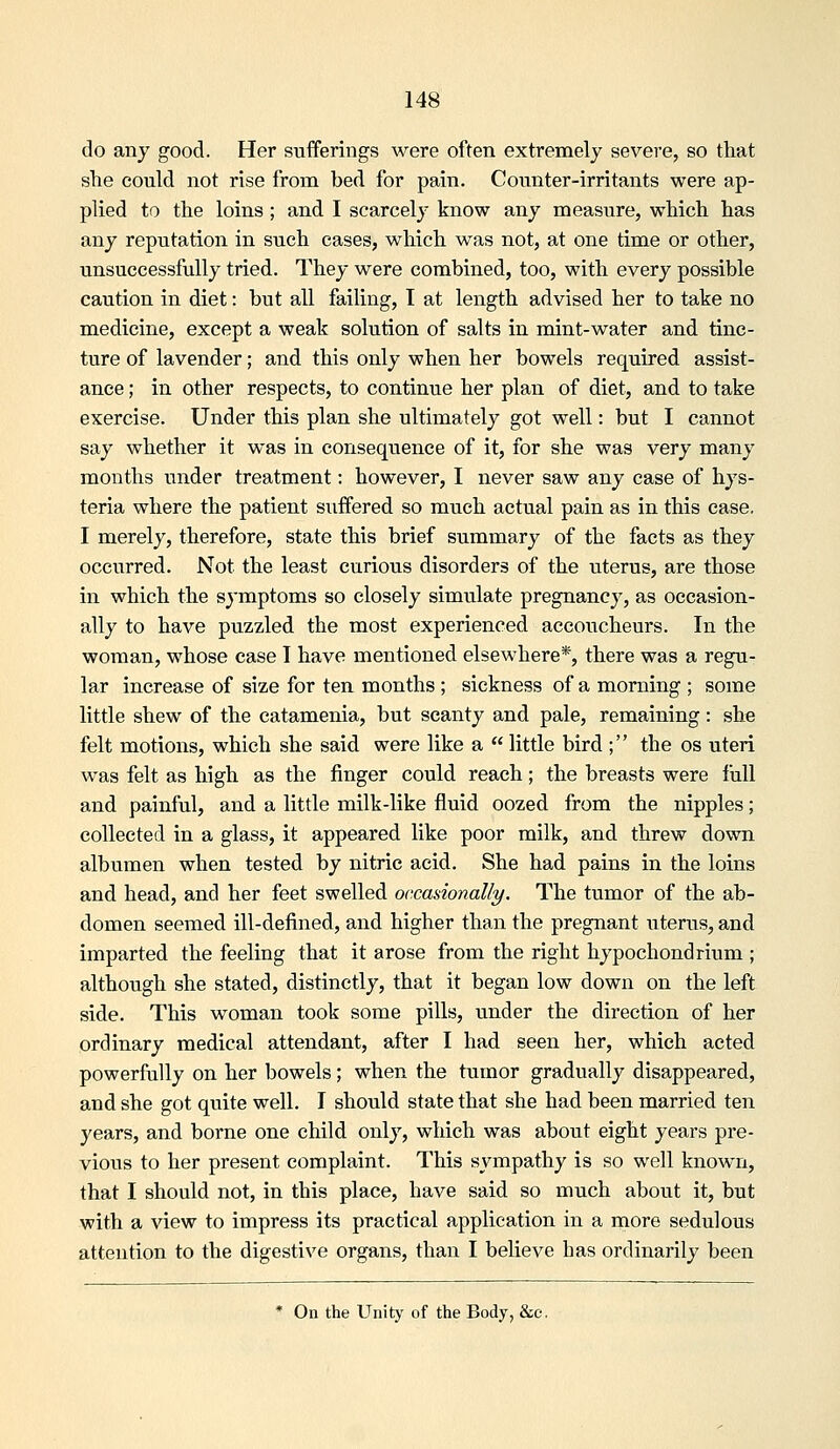 do any good. Her sufferings were often extremely severe, so that she could not rise from bed for pain. Counter-irritants were ap- plied to the loins ; and I scarcely know any measure, which has any reputation in such cases, which was not, at one time or other, unsuccessfully tried. They were combined, too, with every possible caution in diet: but all failing, I at length advised her to take no medicine, except a weak solution of salts in mint-water and tinc- ture of lavender; and this only when her bowels required assist- ance ; in other respects, to continue her plan of diet, and to take exercise. Under this plan she ultimately got well: but I cannot say whether it was in consequence of it, for she was very many months under treatment: however, I never saw any case of hys- teria where the patient suffered so much actual pain as in this case. I merely, therefore, state this brief summary of the facts as they occurred. Not the least curious disorders of the uterus, are those in which the symptoms so closely simulate pregnancy, as occasion- ally to have puzzled the most experienced accoucheurs. In the woman, whose case I have mentioned elsewhere*, there was a regu- lar increase of size for ten months ; sickness of a morning ; some little shew of the catamenia, but scanty and pale, remaining: she felt motions, which she said were like a  little bird ; the os uteri was felt as high as the finger could reach; the breasts were full and painful, and a little milk-like fluid oozed from the nipples; collected in a glass, it appeared like poor milk, and threw down albumen when tested by nitric acid. She had pains in the loins and head, and her feet swelled occasionally. The tumor of the ab- domen seemed ill-defined, and higher than the pregnant uterus, and imparted the feeling that it arose from the right hypochondrium ; although she stated, distinctly, that it began low down on the left side. This woman took some pills, under the direction of her ordinary medical attendant, after I had seen her, which acted powerfully on her bowels; when the tumor gradually disappeared, and she got quite well. I should state that she had been married ten years, and borne one child only, which was about eight years pre- vious to her present complaint. This sympathy is so well known, that I should not, in this place, have said so much about it, but with a view to impress its practical application in a more sedulous attention to the digestive organs, than I believe has ordinarily been * On the Unity of the Body, &c.