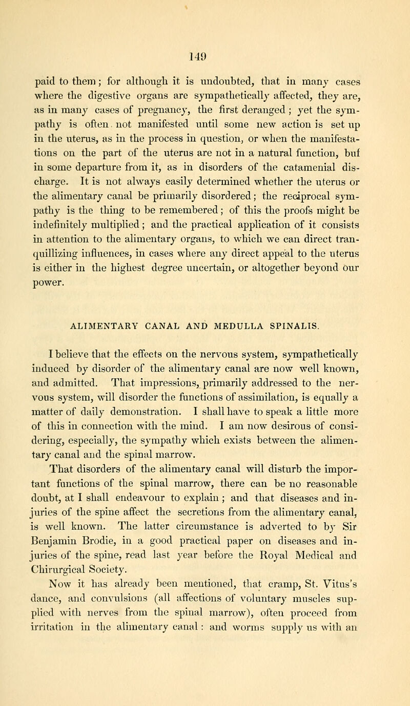 paid to them; for although it is undoubted, that in many cases where the digestive organs are sympathetically affected, they are, as in many cases of pregnancy, the first deranged ; yet the sym- pathy is often, not manifested until some new action is setup in the uterus, as in the process in question, or when the manifesta- tions on the part of the uterus are not in a natural function, buf in some departure from it, as in disorders of the catamenial dis- charge. It is not always easily determined whether the uterus or the alimentary canal be primarily disordered; the reciprocal sym- pathy is the thing to be remembered; of this the proofs might be indefinitely miiltiplied; and the practical application of it consists in attention to the alimentary organs, to which we can direct tran- quillizing influences, in cases where any direct appeal to the uterus is either in the highest degree uncertain, or altogether beyond our power. ALIMENTARY CANAL AND MEDULLA SPINALIS. I believe that the effects on the nervous system, sympathetically induced by disorder of the alimentary canal are now well known, and admitted. That impressions, primarily addressed to the ner- vous system, will disorder the functions of assimilation, is equally a matter of daily demonstration. I shall have to speak a little more of this in connection with the mind. I am now desirous of consi- dering, especially, the sympathy which exists between the alimen- tary canal and the spinal marrow. That disorders of the alimentary canal will disturb the impor- tant functions of the spinal marrow, there can be no reasonable doubt, at I shall endeavour to explain ; and that diseases and in- juries of the spine affect the secretions from the alimentary canal, is well known. The latter circumstance is adverted to by Sir Benjamin Brodie, in a good practical paper on diseases and in- juries of the spine, read last year before the Royal Medical and Chirurgical Society. Now it has already been mentioned, that cramp, St. Vitus's dance, and convulsions (all affections of voluntary muscles sup- plied with nerves from the spinal marrow), often proceed from irritation in the alimentary canal: and worms supply us with an
