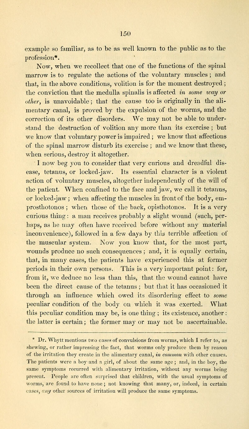example so familiar, as to be as well known to the public as to tbe profession*. Now, when we recollect that one of the functions of the spinal marrow is to regulate the actions of the voluntary muscles ; and that, in the above conditions, volition is for the moment destroyed ; the conviction that the medulla spinalis is affected in some way or other, is unavoidable; that the cause too is originally in the ali- mentary canal, is proved by the expulsion of the worms, and the correction of its other disorders. We may not be able to under- stand the destruction of volition any more than its exercise ; but we know that voluntary power is impaired ; we know that affections of the spinal marrow disturb its exercise ; and we know that these, when serious, destroy it altogether. I now beg you to consider that very curious and dreadful dis- ease, tetanus, or locked-jaw. Its essential character is a violent action of voluntary muscles, altogether independently of the will of the patient. When confined to the face and jaw, we call it tetanus, or locked-jaw; when affecting the muscles in front of the body, em- prosthotonos ; when those of the back, opisthotonos. It is a very curious thing: a man receives probably a slight wound (such, per- haps, as he may often have received before without any material inconvenience), followed in a few days by this terrible affection of the muscular system.. Now you know that, for the most part, wounds produce no such consequences ; and, it is equally certain, that, in many cases, the patients have experienced this at former periods in their own persons. This is a very important point: for, from it, we deduce no less than this, that the wound cannot have been the direct cause of the tetanus ; but that it has occasioned it through an influence which owed its disordering effect to some peculiar condition of the body on which it was exerted. What this peculiar condition may be, is one thing ; its existence, another : the latter is certain; the former may or may not be ascertainable. * Dr. Whytt mentions two cases of convulsions from worms, which I refer to, as shewing, or rather impressing the fact, that worms only produce them by reason of the irritation they create in the alimentary canal, in comvioji with other causes. The patients were a boy and a girl, of about the same age ; and, in the boy, the same symptoms recurred with alimentary irritation, without any worms being present. People are often surprised that children, with the usual symptoms of worms, are found to have none ; not knowing that many, or, indeed, in certain cases, any other sources of irritation will produce the same symptoms.