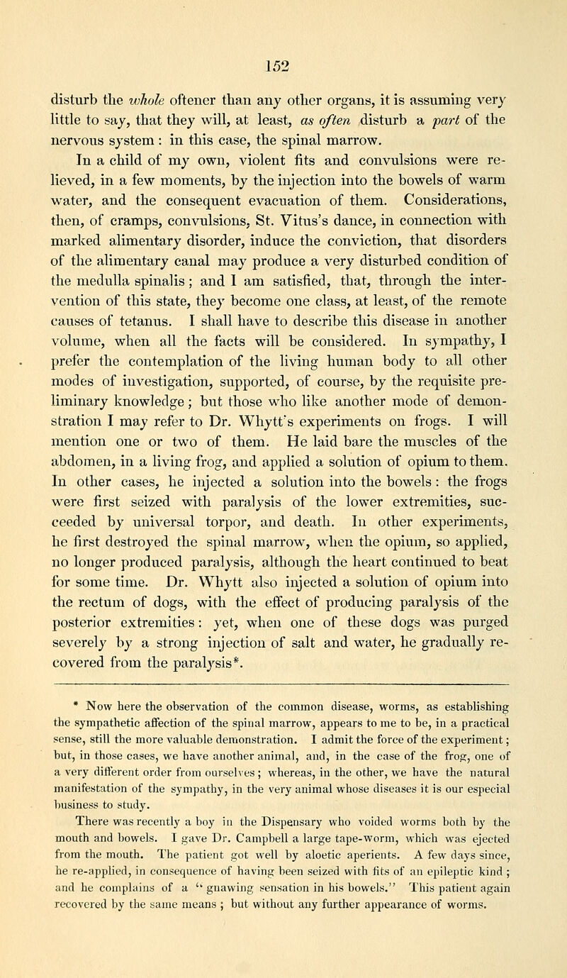 disturb the ivhole oftener than any other organs, it is assuming very little to say, that they will, at least, as often disturb a part of the nervous system : in this case, the spinal marrow. In a child of my own, Adolent fits and convulsions were re- lieved, in a few moments, by the injection into the bowels of warm water, and the consequent evacuation of them. Considerations, then, of cramps, convulsions, St. Vitus's dance, in connection with marked alimentary disorder, induce the conviction, that disorders of the alimentary canal may produce a very disturbed condition of the medulla spinalis; and I am satisfied, that, through the inter- vention of this state, they become one class, at least, of the remote causes of tetanus. I shall have to describe this disease in another volume, when all the facts will be considered. In sympathy, I prefer the contemplation of the Hving human body to all other modes of investigation, supported, of course, by the requisite pre- liminary knowledge; but those who like another mode of demon- stration I may refer to Dr. Whytt's experiments on frogs. I will mention one or two of them. He laid bare the muscles of the abdomen, in a living frog, and applied a solution of opium to them. In other cases, he injected a solution into the bowels: the frogs were first seized with paralysis of the lower extremities, suc- ceeded by universal torpor, and death. In other experiments, he first destroyed the spinal marrow, when the opium, so applied, no longer produced paralysis, although the heart continued to beat for some time. Dr. VVhytt also injected a solution of opium into the rectum of dogs, with the effect of producing paralysis of the posterior extremities: yet, when one of these dogs was purged severely by a strong injection of salt and water, he gradually re- covered from the paralysis*. • Now here the observation of the common disease, worms, as establishing the sympathetic affection of the spinal marrow, appears to me to be, in a practical sense, still the more valuable demonstration. I admit the force of the experiment; but, in those cases, we have another animal, and, in the case of the frog, one of a very different order from ourselves ; whereas, in the other, we have the natural manifestation of the sympathy, in the very animal whose diseases it is our especial business to study. There was recently a boy in the Dispensary who voided worms both by the mouth and bowels. I gave Dr. Campbell a large tape-worm, which was ejected from the mouth. The patient got well by aloetic aperients. A few days since, he re-applied, in consequence of having been seized with fits of an epileptic kind ; and he complains of a '' gnawing sensation in his bowels. This patient again recovered by the same means ; but without any further appearance of worms.
