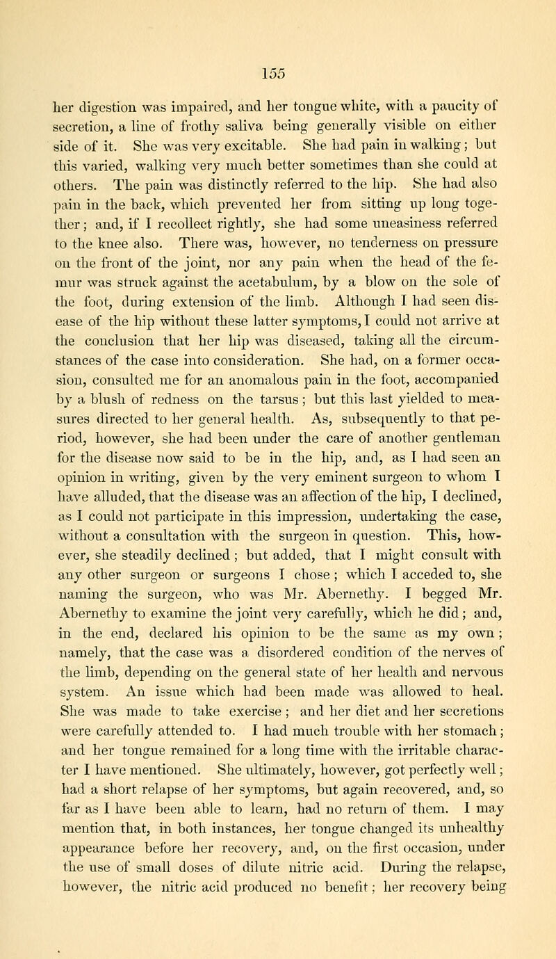 her digestion was impaired, and her tongue white, with a paucity of secretion, a line of frothy saliva being generally visible on either side of it. She was very excitable. She had pain in walking; but this varied, walking very much better sometimes than she could at others. The pain was distinctly referred to the hip. She had also pain in the back, which prevented her from sitting up long toge- ther ; and, if I recollect rightly, she had some uneasiness referred to the knee also. There was, however, no tenderness on pressure on the front of the joint, nor any pain when the head of the fe- mur was struck against the acetabulum, by a blow on the sole of the foot, during extension of the limb. Although I had seen dis- ease of the hip without these latter symptoms, I could not arrive at the conclusion that her hip was diseased, taking all the circum- stances of the case into consideration. She had, on a former occa- sion, consulted me for an anomalous pain in the foot, accompanied by a blush of redness on the tarsus ; but this last yielded to mea- sures directed to her general health. As, subsequently to that pe- riod, however, she had been under the care of another gentleman for the disease now said to be in the hip, and, as I had seen an opinion in writing, given by the very eminent surgeon to whom I have alluded, that the disease was an affection of the hip, I declined, as I could not participate in this impression, undertaking the case, without a consultation with the surgeon in question. This, how- ever, she steadily declined ; but added, that I might consult with any other surgeon or surgeons I chose ; which I acceded to, she naming the surgeon, who was Mr. Abernethy. I begged Mr. Abernethy to examine the joint very carefully, which he did; and, in the end, declared his opinion to be the same as my own; namely, that the case was a disordered condition of the nerves of the limb, depending on the general state of her health and nervous system. An issue which had been made was allowed to heal. She was made to take exercise ; and her diet and her secretions were carefully attended to. I had much trouble with her stomach; and her tongue remained for a long time with the irritable charac- ter I have mentioned. She ultimately, however, got perfectly well; had a short relapse of her symptoms, but again recovered, and, so far as I have been able to learn, had no return of them. I may mention that, in both instances, her tongue changed its unhealthy appearance before her recovery, and, on the first occasion, under the use of small doses of dilute nitric acid. During the relapse, however, the nitric acid produced no benefit; her recovery being
