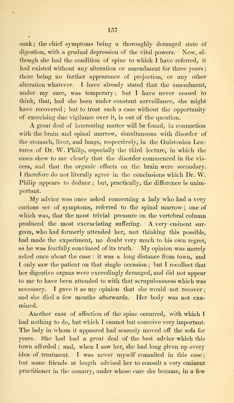 sank; the chief symptoms being a thoroughly deranged state oi digestion, with a gradual depression of the vital powers. Now, al- though she had the condition of spine to which I have referred, it had existed without any alteration or amendment for three years ; there being no further appearance of projection, or any other alteration whatever. I have already stated that the amendment, under my care, was temporary; but I have never ceased to think, that, had she been under constant surveillance, she might have recovered; but to treat such a case without the opportunity of exercising due vigilance over it, is out of the question. A great deal of interesting matter will be found, in connection with the brain and spinal marrow, simultaneous with disorder of the stomach, liver, and lungs, respectively, in the Gulstonian Lec- tures of Dr. W. Philip, especially the third lecture, in which the cases shew to me clearly that the disorder commenced in the vis- cera, and that the organic effects on the brain were secondary. I therefore do not literally agree in the conclusions which Dr. W. Philip appears to deduce ; but, practically, the difference is unim- portant. My advice w^as once asked concerning a lady v^^ho had a very curious set of symptoms, referred to the spinal marrow; one of which was, that the most trivial pressure on the vertebral column produced the most excruciating suffering. A very eminent sur- geon, who had formerly attended her, not thinking this possible, had made the experiment, no doubt very much to his own regret, as he was fearfully convinced of its truth. My opinion was merely asked once about the case : it was a long distance from town, and I only saw the patient on that single occasion; but I recollect that her digestive organs were exceedingly deranged, and did not appear to me to have been attended to with that scrupulousness which was necessary. I gave it as my opinion that she would not recover; and she died a few months afterwards. Her body was not exa- mined. Another case of affection of the spine occurred, with which 1 had nothing to do, but which I cannot but conceive very important. The lady in whom it appeared had scarcely moved off the sofa for years. She had had a great deal of the best advice which this town afforded ; and, when I saw her, she had long given up every idea of treatment. I was never myself consulted in this case; but some friends at length advised her to consult a very eminent practitioner in the country, under whose care she became, in a few