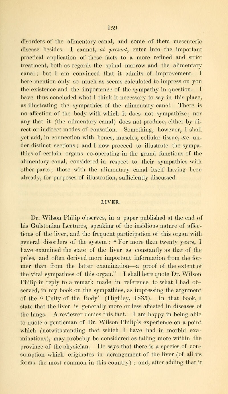 IT)!) disorders of the alimentary canal, and some of them mesenteric disease besides. I cannot, at present, enter into the important practical application of these facts to a more refined and strict treatment, both as regards the spinal marrow and the alimentary canal; but I am convinced that it admits of improvement. I here mention only so much as seems calculated to impress on you the existence and the importance of the sympathy in question. J have thus concluded what I think it necessary to say in this place, as illustrating the sympathies of the alimentary canal. There is no affection of the body with which it does not sympathize; nor any that it (the alimentary canal) does not produce, either by di- rect or indirect modes of causation. Something, however, I siiall yet add, in connection with boiaes, muscles, cellular tissue, &c. un- der distinct sections ; and I now proceed to illustrate the sympa- thies of certain organs co-operating in the grand functions of the alimentary canal, considered in respect to their sympathies with other parts ; those with the alimentary canal itself having been already, for purposes of illustration, sufficiently discussed. LIVER. Dr. Wilson Philip observes, in a paper published at the end of his Gulstonian Lectures, speaking of the insidious nature of affec- tions of the \\\er, and the frequent participation of this organ with general disorders of the system :  For more than twenty years, I have examined the state of the liver as constantly as that of the pulse, and often derived more important information from the for- mer than from the latter examination—a proof of the extent of the vital sympathies of this organ. I shall here quote Dr. Wilson Philip in reply to a remark made in reference to what I had ob- served, in my book on the sympathies, as impressing the argument of the « Unity of the Body (Highley, 1835). In that book, I state that the liver is generally more or less affected in diseases of the lungs. A reviewer denies this fact. I am happy in being able to quote a gentleman of Dr. Wilson Philip's experience on a point which (notwithstanding that which I have had in morbid exa- minations), may probably be considered as falling more within the province of the physician. He says that there is a species of con- sumption which originates in derangement of the liver (of all its forms the most common in this country) ; and, after adding that it