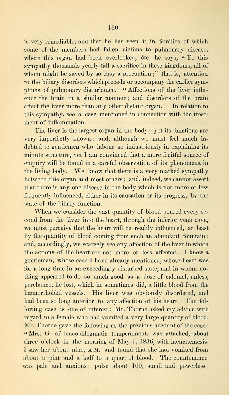 IGO is very remediable, and tliat he has seen it in families of which some of the members had fallen victims to pulmonary disease, where this organ had been overlooked, &c. he says,  To this sympathy thousands yearly fall a sacrifice in these kingdoms, all of whom might be saved by so easy a precaution; that is, attention to the biliary disorders which precede or accompany the earlier sym- ptoms of pulmonary disturbance.  Affections of the liver influ- ence the brain in a similar manner; and disorders of the brain affect the liver more than any other distant organ. In relation to this sympathy, see a case mentioned in connection with the treat- ment of inflammation. The liver is the largest oi'gan in the body; yet its functions are vei*y imperfectly known; and, although we must feel much in- debted to gentlemen who labour so industriously in explaining its minute structure, yet I am convinced that a more fruitful source of enquiry will be found in a careful observation of its phenomena m the living body. We know that there is a very marked sympathy between this organ and most others ; and, indeed, we cannot assert that there is any one disease in the body which is not more or less irequently influenced, either in its causation or its progress, by the state of the biliary function. When we consider the vast quantity of blood poured every se- cond from the liver into the heart, through the inferior vena cava, we must perceive that the heart will be readily influenced, at least by the quantity of blood coming from such an abundant fountain ; and, accordingly, we scarcely see any affection of the liver in which the actions of the heart are not more or less affected. I knew a gentleman, whose case I have already mentioned, whose heart was for a long time in an exceedingly disturbed state, and in whom no- thing appeared to do so much good as a dose of calomel, unless, perchance, he lost, which he sometimes did, a little blood from the heemorrhoidal vessels. His liver was obviously disordered, and had been so long anterior to any affection of his heart. The fol- lowing case is one of interest: Mr. Thorne asked my advice with regard to a female who had vomited a very large quantity of blood. Mr. Thorne gave the following as the previous account of the case : Mrs. G. of leueophlegmatic temperament, was attacked, about three o'clock in the morning of May 1, 1836, with haematemesis. T saw her about nine, A.M. and found that she had vomited from about a pint and a half to a quart of blood. The countenance was pale and anxious; pulse about 100, small and powerless