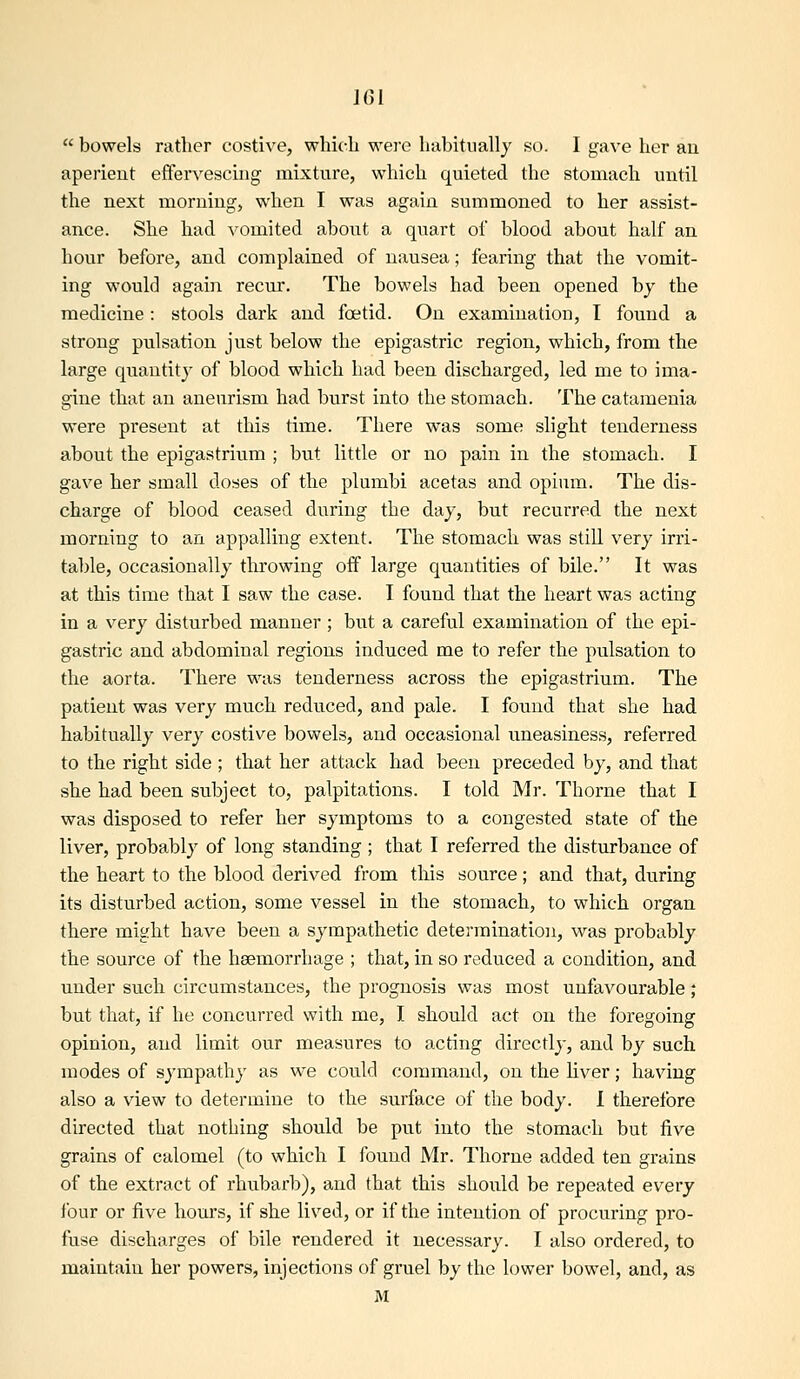 IGl  bowels rather costive, whic^h were habitually so. I gave her au aperient effervescing mixture, which quieted the stomach until the next morning, when I was again summoned to her assist- ance. She had vomited aboiit a quart of blood about half an hour before, and complained of nausea; fearing that the vomit- ing would again recur. The bowels had been opened by the medicine: stools dark and foetid. On examination, I found a strong pulsation just below the epigastric region, which, from the large quantity of blood which had been discharged, led me to ima- gine that au aneurism had burst into the stomach. The cataraenia were present at this time. There was some slight tenderness about the epigastrium ; but little or no pain in the stomach. I gave her small doses of the plumbi acetas and opium. The dis- charge of blood ceased during the day, but recurred the next morning to an appalling extent. The stomach was still very irri- table, occasionally throwing off large quantities of bile. It was at this time that I saw the case. I found that the heart was acting in a very disturbed manner; but a careful examination of the epi- gastric and abdominal regions induced me to refer the pulsation to the aorta. There was tenderness across the epigastrium. The patient was very much reduced, and pale. I found that she had habitually very costive bovvels, and occasional uneasiness, referred to the right side ; that her attack had been preceded by, and that she had been subject to, palpitations. I told Mr. Thorne that I was disposed to refer her symptoms to a congested state of the liver, probably of long standing ; that I referred the disturbance of the heart to the blood derived from this source; and that, during its disturbed action, some vessel in the stomach, to which organ there might have been a sympathetic determination, was probably the source of the hsemorrhage ; that, in so reduced a condition, and under such circumstances, the prognosis was most unfavourable; but that, if he concurred with me, I should act on the foregoing opinion, and limit our measures to acting directly, and by such modes of sympathy as we could command, on the liver; having also a view to determine to the surface of the body. 1 therefore directed that nothing should be put into the stomach but five grains of calomel (to which I found Mr. Thorne added ten grains of the extract of rhubarb), and that this should be repeated every four or five hours, if she lived, or if the intention of procuring pro- fuse discharges of bile rendered it necessary. I also ordered, to maintain her powers, injections of gruel by the lower bowel, and, as M