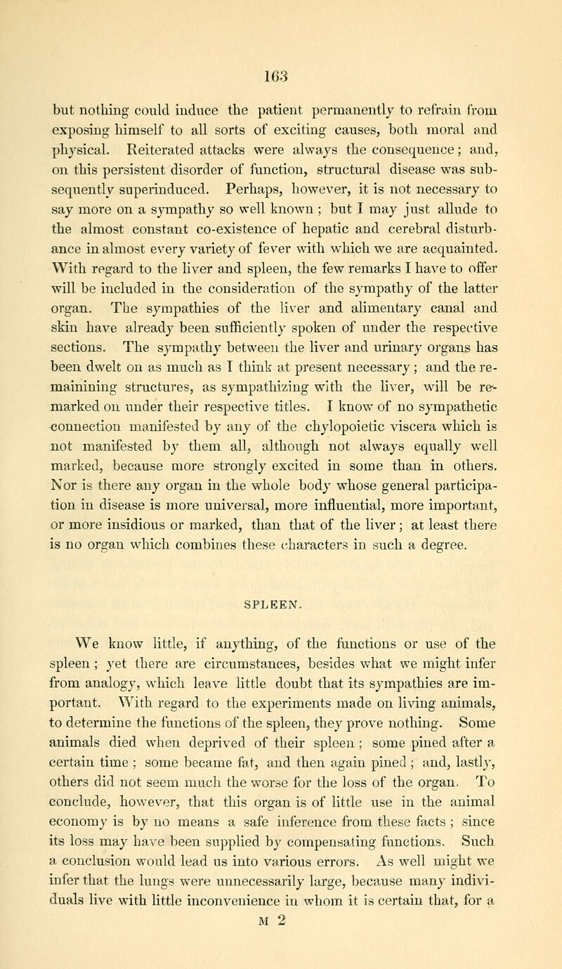 but nothing could induce the patient permanently to refrain from exposing- himself to all sorts of exciting causes, both moral and physical. Reiterated attacks were always the consequence; and, on this persistent disorder of function, structural disease was sub- sequently superinduced. Perhaps, however, it is not necessary to say more on a sympathy so well known ; but I may just allude to the almost constant co-existence of hepatic and cerebral disturb- ance in almost every variety of fever with which we are acquainted. With regard to the liver and spleen, the few remarks I have to offer will be included in the consideration of the sympathy of the latter organ. The sympathies of the liver and alimentary canal and skin have already been sufficiently spoken of under the respective sections. The sympathy between the liver and urinary organs has been dwelt on as much as I think at present necessary; and the re- mainining structures, as sympathizing with the liver, will be re- marked on under their respective titles. I know of no sympathetic connection manifested by any of the chylopoietic viscera which is not manifested by them all, although not always equally well marked, because more strongly excited in some than in others. Nor is there any organ in the whole body whose general participa- tion in disease is more universal, more influential, more important, or more insidious or marked, than that of the liver; at least there is no organ which combines these characters in such a degree. SPLEEN. We know little, if anything, of the functions or use of the spleen ; yet there are circumstances, besides what we might infer from analogy, which leave little doubt that its sympathies are im- portant. With regard to the experiments made on living animals, to determine the functions of the spleen, they prove nothing. Some animals died when deprived of their spleen; some pined after a certain time ; some became fat, and then again pined; and, lastlj', others did not seem much the worse for the loss of the organ. To conclude, however, that this organ is of little use in the animal economy is by no means a safe inference from these facts ; since its loss may have been supplied by compensating functions. Such a conclusion would lead us into various errors. As well might we infer that the lungs were unnecessarily large, because many indivi- duals live with little inconvenience in whom it is certain that, for a M 2