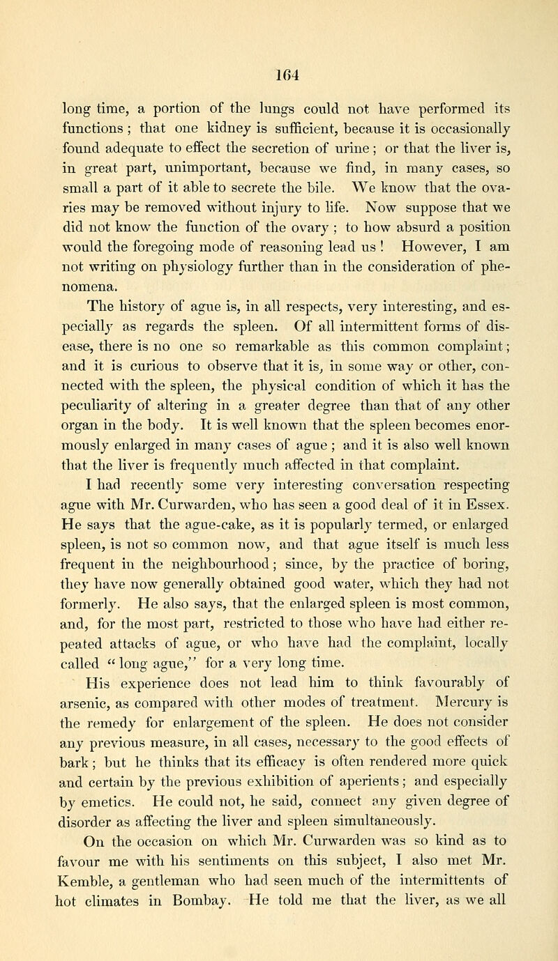 long time, a portion of the lungs could not have performed its functions ; that one kidney is sufficient, because it is occasionally found adequate to effect the secretion of urine; or that the liver is, in great part, unimportant, because we find, in many cases, so small a part of it able to secrete the bile. We know that the ova- ries may be removed without injury to life. Now suppose that we did not know the function of the ovary ; to how absurd a position would the foregoing mode of reasoning lead us ! However, I am not writing on physiology further than in the consideration of phe- nomena. The history of ague is, in all respects, very interesting, and es- pecially as regards the spleen. Of all intermittent forms of dis- ease, there is no one so remarkable as this common complaint; and it is curious to observe that it is, in some way or other, con- nected with the spleen, the physical condition of which it has the peculiarity of altering in a greater degree than that of any other organ in the body. It is well known that the spleen becomes enor- mously enlarged in many cases of ague ; and it is also well known that the liver is frequently miich affected in that complaint. I had recently some very interesting conversation respecting ague with Mr. Curwarden, who has seen a good deal of it in Essex. He says that the ague-cake, as it is popularly termed, or enlarged spleen, is not so common now, and that ague itself is much less frequent in the neighbourhood; since, by the practice of boring, they have now generally obtained good water, which they had not formerly. He also says, that the enlarged spleen is most common, and, for the most part, restricted to those who have had either re- peated attacks of ague, or who have had the complaint, locally called long ague, for a very long time. His experience does not lead him to think favourably of arsenic, as compared with other modes of treatment. Mercury is the remedy for enlargement of the spleen. He does not consider any previous measure, in all cases, necessary to the good effects of bark; but he thinks that its efficacy is often rendered more quick and certain by the previous exhibition of aperients; and especially by emetics. He could not, he said, connect any given degree of disorder as affecting the liver and spleen simultaneously. On the occasion on which Mr. Curwarden was so kind as to favour me with his sentiments on this subject, I also met Mr. Kemble, a gentleman who had seen much of the intermittents of hot climates in Bombay. He told me that the liver, as we all