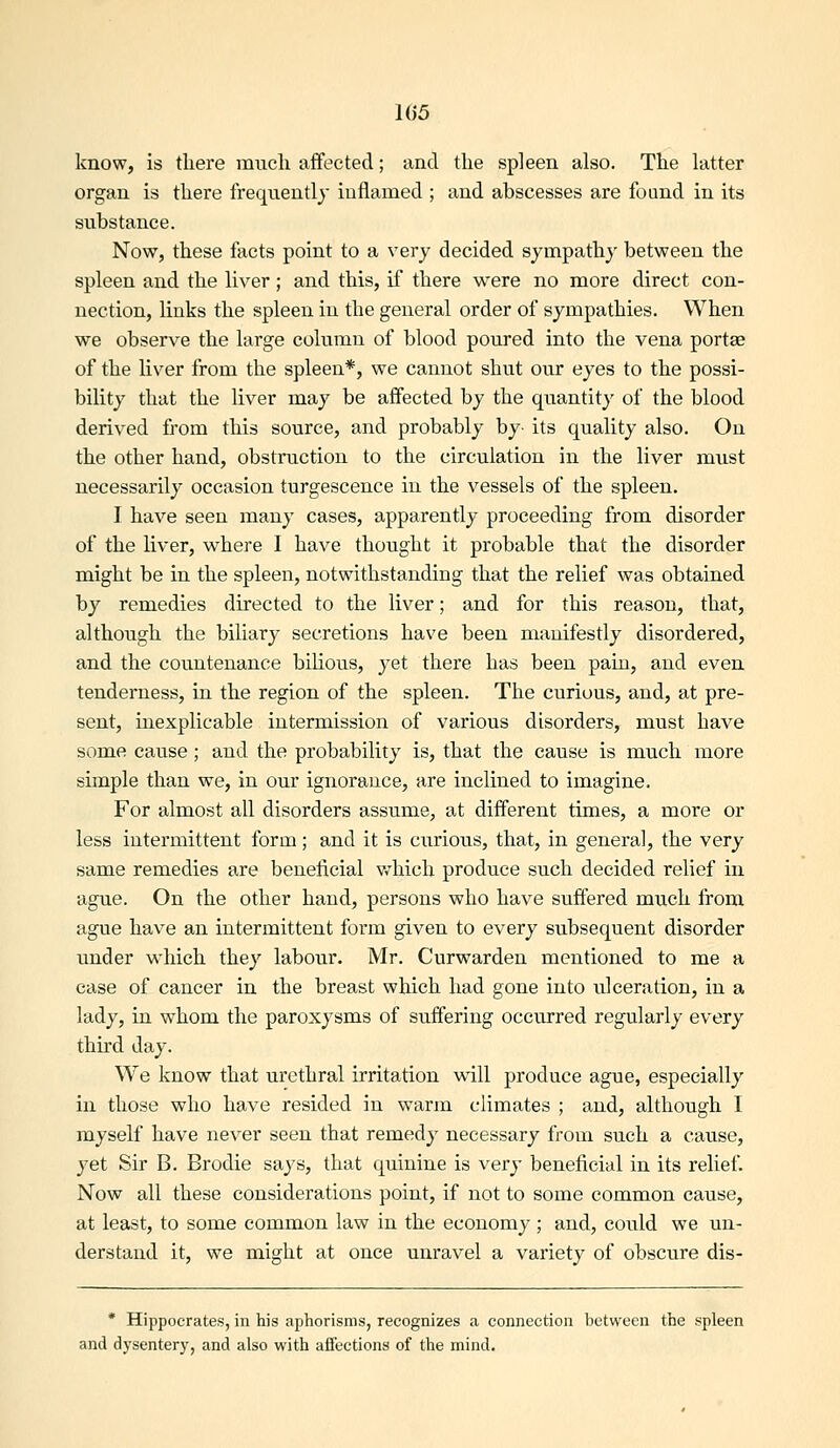 1G5 know, is there much affected; and the spleen also. The latter organ is there freqnentlj inflamed ; and abscesses are found in its substance. Now, these facts point to a very decided sympathy between the spleen and the liver; and this, if there were no more direct con- nection, links the spleen in the general order of sympathies. When we observe the large column of blood poured into the vena portae of the liver from the spleen*, we cannot shut our eyes to the possi- bility that the liver may be aflfected by the quantity of the blood derived from this source, and probably by- its quality also. On the other hand, obstruction to the circulation in the liver must necessarily occasion turgescence in the vessels of the spleen. I have seen many cases, apparently proceeding from disorder of the liver, where I have thought it probable that the disorder might be in the spleen, notwithstanding that the relief was obtained by remedies directed to the liver; and for this reason, that, although the biliary secretions have been manifestly disordered, and the countenance bilious, yet there has been pain, and even tenderness, in the region of the spleen. The curious, and, at pre- sent, inexplicable intermission of various disorders, must have some cause; and the probability is, that the cause is much more simple than we, in our ignorance, are inclined to imagine. For almost all disorders assume, at different times, a more or less intermittent form; and it is curious, that, in general, the very same remedies are beneficial v/hich produce such decided relief in ague. On the other hand, persons who have suffered much from ague have an intermittent form given to every subsequent disorder under which they labour. Mr. Curwarden mentioned to me a case of cancer in the breast which had gone into ulceration, in a lady, in whom the paroxysms of suffering occurred regularly every third day. We know that urethral irritation will produce ague, especially in those who have resided in warm climates ; and, although I myself have never seen that remedy necessary from such a cause, yet Sir B. Brodie says, that quinine is very beneficial in its relief. Now all these considerations point, if not to some common cause, at least, to some common law in the economy; and, could we un- derstand it, we might at once unravel a variety of obscure dis- * Hippocrates, in his aphorisms, recognizes a connection between the spleen and dysentery, and also with affections of the mind.