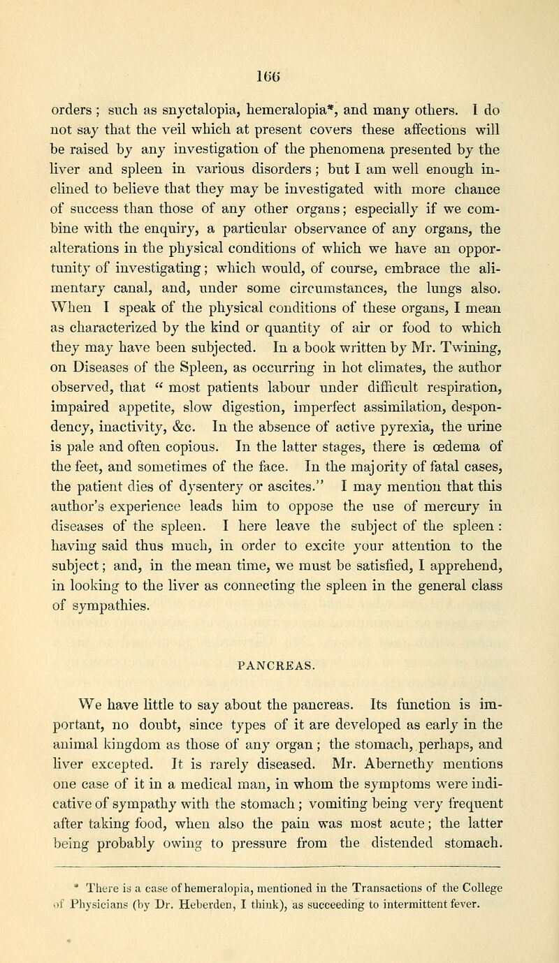 orders ; sucli as snyctalopia, hemeralopia*, and many others. I do not say that the veil which at present covers these affections will be raised by any investigation of tlie phenomena presented by the liver and spleen in various disorders; but I am well enough in- clined to believe that they may be investigated with more chance of success than those of any other organs; especially if we com- bine with the enquiry, a particular observance of any organs, the alterations in the physical conditions of which we have an oppor- tunity of investigating; which would, of course, embrace the ali- mentary canal, and, under some circumstances, the lungs also. When I speak of the physical conditions of these organs, I mean as characterized by the kind or quantity of air or food to which they may have been subjected. In a book written by Mr. Twining, on Diseases of the Spleen, as occurring in hot climates, the author observed, that  most patients labour under difficult respiration, impaired appetite, slow digestion, imperfect assimilation, despon- dency, inactivity, &c. In the absence of active pyrexia, the urine is pale and often copious. In the latter stages, there is oedema of the feet, and sometimes of the face. In the majority of fatal cases, the patient dies of dysentery or ascites. I may mention that this author's experience leads him to oppose the use of mercury in diseases of the spleen. I here leave the subject of the spleen : having said thus much, in order to excite your attention to the subject; and, in the mean time, we must be satisfied, I apprehend, in looking to the liver as connecting the spleen in the general class of sympathies. PANCREAS. We have little to say about the pancreas. Its function is im- portant, no doubt, since types of it are developed as early in the animal kingdom as those of any organ; the stomach, perhaps, and liver excepted. It is rarely diseased. Mr. Abernethy mentions one case of it in a medical man, in whom the symptoms were indi- cative of sympathy with the stomach; vomiting being very frequent after taking food, when also the pain was most acute; the latter being probably owing to pressure from the distended stomach, * There is a case of hemeralopia, mentioned in the Transactions of the College of Physicians (by Dr. Heberden, I think), as succeeding to intermittent fever.