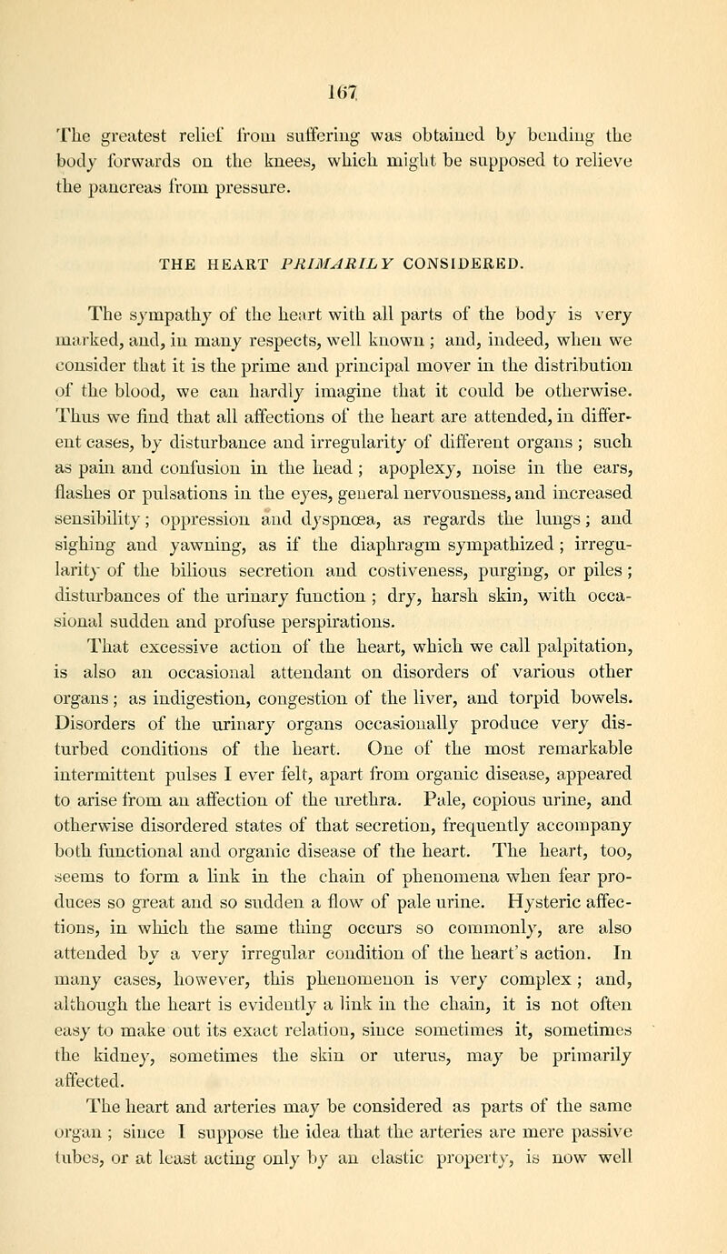 The greatest reliel Iroiu sufifering was obtaiued by beudiug the body forwards on the knees, which might be supposed to relieve the pancreas from pressure. THE HEART PRIMARILY CONSIDERED. The sympathy of the heart with all parts of the body is very marked, and, in many respects, well known ; and, indeed, when we consider that it is the prime and principal mover in the distribution of the blood, we can hardly imagine that it could be otherwise. Thus we find that all affections of the heart are attended, in differ- ent eases, by disturbance and irregularity of different organs ; such as pain and confusion in the head; apoplexy, noise in the ears, flashes or pulsations in the eyes, general nervousness, and increased sensibility; oppression and dyspnoea, as regards the lungs; and sighing and yawning, as if the diaphragm sympathized; irregu- larity of the bilious secretion and costiveness, purging, or piles; disturbances of the urinary function ; dry, harsh skin, with occa- sional sudden and profuse perspirations. That excessive action of the heart, which we call palpitation, is also an occasional attendant on disorders of various other organs; as indigestion, congestion of the liver, and torpid bowels. Disorders of the urinary organs occasionally produce very dis- turbed conditions of the heart. One of the most remarkable intermittent pulses I ever felt, apart from organic disease, appeared to arise from an affection of the urethra. Pale, copious urine, and otherwise disordered states of that secretion, frequently accompany both functional and organic disease of the heart. The heart, too, seems to form a link in the chain of phenomena when fear pro- duces so great and so sudden a flow of pale urine. Hysteric affec- tions, in wliicli the same thing occurs so commonly, are also attended by a very irregular condition of the heart's action. In many cases, however, this phenomenon is very complex ; and, although the heart is evidently a link in the chain, it is not often easy to make out its exact relation, since sometimes it, sometimes the kidney, sometimes the skin or uterus, may be primarily affected. The heart and arteries may be considered as parts of the same organ ; since I suppose the idea that the arteries are mere passive tubes, or at least acting only by an elastic property, is now well