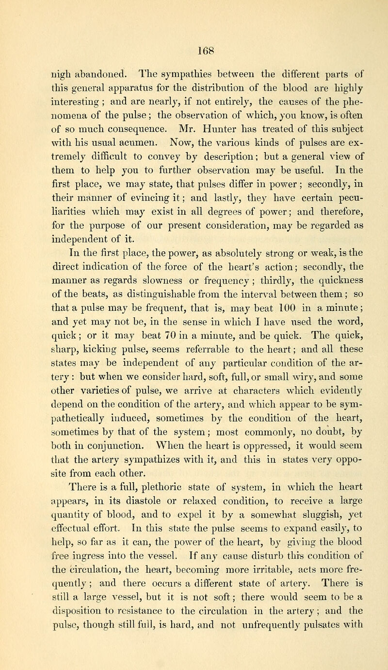 nigh abandoned. I'lie sympatliies between the different parts of this general apparatus for the distribiition of the blood are highly interesting ; and are nearly, if not entirely, the causes of the phe- nomena of the pulse; the observation of which, you know, is often of so much consequence. Mr. Hunter has treated of this subject with his usual acumen. Now, the various kinds of pulses are ex- tremely difficult to convey by description; but a general view of them to help you to further obser\^ation may be useful. In the first place, we may state, that pulses differ in power ; secondly, in their manner of evincing it; and lastly, they have certain pecu- liarities which may exist in all degrees of power; and therefore, for the purpose of our present consideration, may be regarded as independent of it. In the first place, the power, as absolutely strong or weak, is the direct indication of the force of the heart's action; secondly, the manner as regards slowness or frequency; thirdly, the quickness of the beats, as distinguishable from the interval between them; so that a pulse may be frequent, that is, may beat 100 in a minute; and yet may not be, in the sense in which I have used the word, quick ; or it may beat 70 in a minute, and be quick. The quick, sharp, kicking pulse, seems referrable to the heart; and all these states may be independent of any particular condition of the ar- tery : but when we consider hard, soft, full, or small wiry, and some other varieties of pulse, we arrive at characters which evidently depend on the condition of the artery, and which appear to be sym- pathetically induced, sometimes by the condition of the heart, sometimes by that of the system; most commonly, no doubt, by both in conjunction. When the heart is oppressed, it would seem that the artery sympathizes with it, and this in states very oppo- site from each other. There is a full, plethoric state of system, in which the heart appears, in its diastole or relaxed condition, to receive a large quantity of blood, and to expel it by a somewhat sluggish, yet effectual effort. In this state the pulse seems to expand easily, to help, so far as it can, the power of the heart, by giving the blood free ingress into the vessel. If any cause disturb this condition of the circulation, the heart, becoming more irritable, acts more fre- quently ; and there oc{;urs a different state of artery. There is still a large vessel, but it is not soft; there would seem to be a disposition to resistance to the circulation in the artery ; and the pulse, though still full, is hard, and not unfrequently pulsates with
