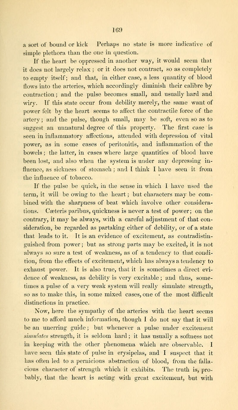 a sort of bound or kick Perliaps no state is more indicative of simple pletliora than the one in question. If tlie heart be oppressed in another way, it would seem that it does not largely relax ; or it does not contract, so as completely to empty itself; and that, in either case, a less quantity of blood flows into the arteries, which accordingly diminish their calibre by contraction; and the pulse becomes small, and usually hard and wiry. If this state occur from debility merely, the same want of power felt by the heart seems to affect the contractile force of the artery; and the pulse, though small, may be soft, even so as to suggest an unnatural degree of this property. The first case' is seen in inflammatory affections, attended with depression of vital power, as in some cases of peritonitis, and inflammation of the bowels; the latter, in cases where large quantities of blood have been lost, and also when the system is under any depressing in- fluence, as sickness of stomach ; and I think I have seen it from the influence of tobacco. If the pulse be quick, in the sense in which I have used the term, it will be owing to the heart; but characters may be com- bined with the sharpness of beat which involve other considera- tions. Cseteris paribus, quickness is never a test of power; on the contrary, it may be always, w^ith a careful adjustment of that con- sideration, be regarded as partaking either of debility, or of a state that leads to it. It is an evidence of excitement, as contradistin- guished from power; but as strong parts may be excited, it is not always so sure a test of weakness, as of a tendency to that condi- tion, from the effects of excitement, which has always a tendency to exhaust power. It is also true, that it is sometimes a direct evi- dence of weakness, as debility is very excitable; and thus, some- times a pulse of a very weak system will really simulate strength, so as to make this, in some mixed cases, one of the most difficult distinctions in practice. Now, here the sympathy of the arteries with the heart seems to me to afford much information, though I do not say that it will be an unerring guide; but whenever a pulse under excitement simulates strength, it is seldom hard ; it has usually a softness not in keeping with the other phenomena which are observable. I have seen this state of pulse in erysipelas, and I suspect that it has often led to a pernicious abstraction of blood, from the falla- cious character of strength which it exhibits. The truth is, pro- bably, that the heart is acting with great excitement, but with