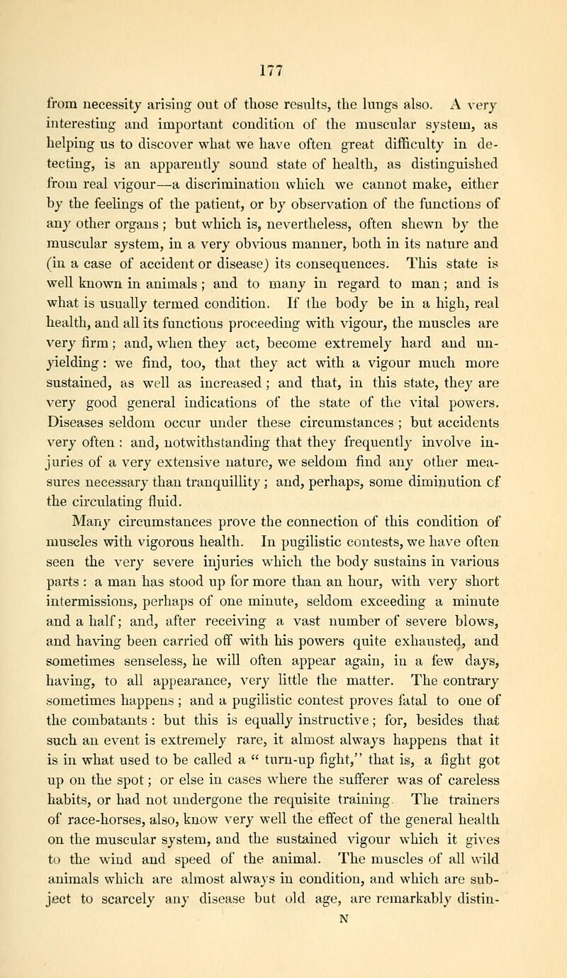 from necessity arising out of those results, the lungs also. A very interesting and important condition of the muscular system, as helping us to discover what we have often great difficulty in de- tecting, is an apparently sound state of health, as distinguished from real vigour—a discrimination which we cannot make, either by the feelings of the patient, or by observation of the functions of any other organs ; but which is, nevertheless, often shewn by the muscular system, in a very obvious manner, both in its nature and (in a case of accident or disease) its consequences. This state is well known in animals ; and to many in regard to man; and is what is usually termed condition. If the body be in a high, real health, and all its functions proceeding with vigour, the muscles are very firm; and, when they act, become extremely hard and un- jdelding: we find, too, that they act with a vigour much more sustained, as well as increased ; and that, in this state, they are very good general indications of the state of the vital powers. Diseases seldom occur under these circumstances ; but accidents very often : and, notwithstanding that they frequently involve in- juries of a very extensive nature, we seldom find any other mea- sures necessary than tranquillity; and, perhaps, some diminution cf the circulating fluid. Many circumstances prove the connection of this condition of muscles with vigorous health. In pugilistic contests, we have often seen the very severe injuries which the body sustains in various parts : a man has stood up for more than an hour, with very short intermissions, perhaps of one minute, seldom exceeding a minute and a half; and, after receiving a vast number of severe blows, and having been carried off with his powers quite exhausted, and sometimes senseless, he will often appear again, in a few days, having, to all appearance, very little the matter. The contrary sometimes happens ; and a pugilistic contest proves fatal to one of the combatants : but this is equally instructive; for, besides that such an event is extremely rare, it almost always happens that it is in what used to be called a  turn-up fight, that is, a fight got up on the spot; or else in cases where the sufferer was of careless habits, or had not undergone the requisite training. The trainers of race-horses, also, know very well the effect of the general health on the muscular system, and the sustained vigour which it gi\'es to the wuud and speed of the animal. The muscles of all wild animals which are almost always in condition, and which are sub- ject to scarcely any disease but old age, are remarkably distin- N